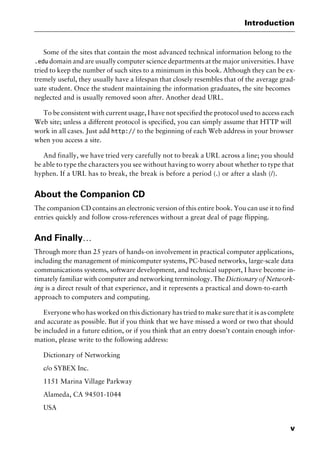v
Introduction
Some of the sites that contain the most advanced technical information belong to the
.edu domain and are usually computer science departments at the major universities. I have
tried to keep the number of such sites to a minimum in this book. Although they can be ex-
tremely useful, they usually have a lifespan that closely resembles that of the average grad-
uate student. Once the student maintaining the information graduates, the site becomes
neglected and is usually removed soon after. Another dead URL.
To be consistent with current usage, I have not specified the protocol used to access each
Web site; unless a different protocol is specified, you can simply assume that HTTP will
work in all cases. Just add http:// to the beginning of each Web address in your browser
when you access a site.
And finally, we have tried very carefully not to break a URL across a line; you should
be able to type the characters you see without having to worry about whether to type that
hyphen. If a URL has to break, the break is before a period (.) or after a slash (/).
About the Companion CD
The companion CD contains an electronic version of this entire book. You can use it to find
entries quickly and follow cross-references without a great deal of page flipping.
And Finally…
Through more than 25 years of hands-on involvement in practical computer applications,
including the management of minicomputer systems, PC-based networks, large-scale data
communications systems, software development, and technical support, I have become in-
timately familiar with computer and networking terminology. TheDictionary of Network-
ing is a direct result of that experience, and it represents a practical and down-to-earth
approach to computers and computing.
Everyone who has worked on this dictionary has tried to make sure that it is as complete
and accurate as possible. But if you think that we have missed a word or two that should
be included in a future edition, or if you think that an entry doesn’t contain enough infor-
mation, please write to the following address:
Dictionary of Networking
c/o SYBEX Inc.
1151 Marina Village Parkway
Alameda, CA 94501-1044
USA
2461book Page v Thursday, May 4, 2000 11:59 AM
Copyright © 2000 SYBEX Inc., Alameda, CA. www.sybex.com
 
