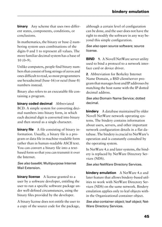 45
bindery emulation
binary Any scheme that uses two differ-
ent states, components, conditions, or
conclusions.
In mathematics, the binary or base-2 num-
bering system uses combinations of the
digits 0 and 1 to represent all values. The
more familiar decimal system has a base of
10 (0–9).
Unlike computers, people find binary num-
bers that consist of long strings of zeros and
ones difficult to read, so most programmers
use hexadecimal (base-16) or octal (base-8)
numbers instead.
Binary also refers to an executable file con-
taining a program.
binary coded decimal Abbreviated
BCD. A simple system for converting deci-
mal numbers into binary form, in which
each decimal digit is converted into binary
and then stored as a single character.
binary file A file consisting of binary in-
formation. Usually, a binary file is a pro-
gram or data file in machine-readable form
rather than in human-readable ASCII text.
You can convert a binary file into a text-
based form so that you can transmit it over
the Internet.
See also base64; Multipurpose Internet
Mail Extension.
binary license A license granted to a
user by a software developer, entitling the
user to run a specific software package un-
der well-defined circumstances, using the
binary files provided by the developer.
A binary license does not entitle the user to
a copy of the source code for the package,
although a certain level of configuration
can be done, and the user does not have the
right to modify the software in any way be-
yond this simple configuration.
See also open source software; source
license.
BIND 1. A Novell NetWare server utility
used to bind a protocol to a network inter-
face card or device driver.
2. Abbreviation for Berkeley Internet
Name Domain, a BSD client/server pro-
gram that manages host and IP addresses by
matching the host name with the IP dotted
decimal address.
See also Domain Name Service; dotted
decimal.
bindery A database maintained by older
Novell NetWare network operating sys-
tems. The bindery contains information
about users, servers, and other important
network configuration details in a flat da-
tabase. The bindery is crucial to NetWare’s
operation and is constantly consulted by
the operating system.
In NetWare 4.x and later systems, the bind-
ery is replaced by NetWare Directory Ser-
vices (NDS).
See also NetWare Directory Services.
bindery emulation A NetWare 4.x and
later feature that allows bindery-based util-
ities to work with NetWare Directory Ser-
vices (NDS) on the same network. Bindery
emulation applies only to leaf objects with-
in the Organizational container object.
See also container object; leaf object; Net-
Ware Directory Services.
2461book Page 45 Thursday, May 4, 2000 11:59 AM
Copyright © 2000 SYBEX Inc., Alameda, CA. www.sybex.com
 