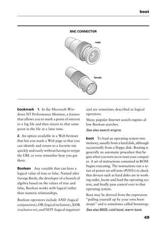 49
boot
BNC CONNECTOR
bookmark 1. In the Microsoft Win-
dows NT Performance Monitor, a feature
that allows you to mark a point of interest
in a log file and then return to that same
point in the file at a later time.
2. An option available in a Web browser
that lets you mark a Web page so that you
can identify and return to a favorite site
quickly and easily without having to retype
the URL or even remember how you got
there.
Boolean Any variable that can have a
logical value of true or false. Named after
George Boole, the developer of a branch of
algebra based on the values of true and
false, Boolean works with logical rather
than numeric relationships.
Boolean operators include AND (logical
conjunction), OR (logical inclusion), XOR
(exclusive or), and NOT (logical negation)
and are sometimes described as logical
operators.
Many popular Internet search engines al-
low Boolean searches.
See also search engine.
boot To load an operating system into
memory, usually from a hard disk, although
occasionally from a floppy disk. Booting is
generally an automatic procedure that be-
gins when you turn on or reset your comput-
er. A set of instructions contained in ROM
begins executing. The instructions run a se-
ries of power-on self tests (POSTs) to check
that devices such as hard disks are in work-
ing order, locate and load the operating sys-
tem, and finally pass control over to that
operating system.
Boot may be derived from the expression
“pulling yourself up by your own boot-
straps” and is sometimes called bootstrap.
See also BIOS; cold boot; warm boot.
2461book Page 49 Thursday, May 4, 2000 11:59 AM
Copyright © 2000 SYBEX Inc., Alameda, CA. www.sybex.com
 