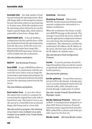 bootable disk
50
bootable disk Any disk capable of load-
ing and starting the operating system. Boot-
able floppy disks are becoming less common
because operating systems are growing larg-
er. In some cases, all the files needed to start
the operating system will not fit on even the
largest-capacity floppy disk, which makes it
impossible to boot from a floppy disk.
BOOTCONF.SYS A Novell NetWare
configuration file that specifies how a disk-
less workstation boots the operating system
from the file server. If the file server con-
tains several remote boot image files,
BOOTCONF.SYS determines which one
will be loaded onto the workstation.
See also diskless workstation.
BOOTP See Bootstrap Protocol.
boot ROM A type of ROM that allows a
workstation to communicate with the net-
work file server and to read an image file
containinganoperatingsystemprogram.In
this way, a workstation without a local disk
can boot the operating system from the file
server.
See also diskless workstation.
boot sector virus A virus that infects
the master boot record of a computer by
overwriting the original boot code with in-
fected boot code. This kind of virus is usu-
ally spread to a hard disk from an infected
floppy disk being used as a boot disk.
See also antivirus program; file-infecting
virus; macro virus; multipart virus; poly-
morphic virus; stealth virus; Trojan Horse;
vaccine; virus.
bootstrap See boot.
Bootstrap Protocol Abbreviated
BOOTP.AnInternetprotocolthatprovides
network configuration information to a
diskless workstation.
When the workstation first boots, it sends
out a BOOTP message on the network. This
message is received by the server, which ob-
tains the appropriate configuration informa-
tion and returns that information to the
workstation. This information includes the
workstation’s IP address, the IP address of
the server, the host name of the server, and
the IP address of a default router.
See also Dynamic Host Configuration
Protocol.
border A security perimeter formed by
logical boundaries that can only be crossed
at specifically defined locations known as
border gateways.
See also border gateway.
border gateway Arouterthatconnectsa
private LAN to the Internet. A border gate-
way is a security checkpoint used to force all
network traffic, either inbound or out-
bound, through a single point of control.
See also border; firewall; Novell Border-
Manager; router.
Border Gateway Protocol Abbreviat-
ed BGP. A routing protocol designed to re-
place EGP (External Gateway Protocol)
and interconnect organizational networks.
BGP, unlike EGP, evaluates each of the pos-
sible routes for the best one.
Border router See Area Border router.
2461book Page 50 Thursday, May 4, 2000 11:59 AM
Copyright © 2000 SYBEX Inc., Alameda, CA. www.sybex.com
 
