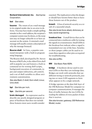 51
bridge
Borland International, Inc. See Inprise
Corporation.
bot See robot.
bounce The return of an e-mail message
to its original sender due to an error in de-
livery. You may have made a simple spelling
mistake in the e-mail address, the recipient’s
computer system may be down, or the recip-
ient may no longer subscribe to or have an
account on the system. A returned e-mail
message will usually contain a description of
why the message bounced.
Bourne shell In Unix, a popular com-
mand interpreter with a built-in program-
ming language.
The Bourne shell, developed by Dr. Steven
Bourne of Bell Labs, is the oldest Unix shell
still in popular use and features a built-in
command set for writing shell scripts,
background execution of commands, in-
put and output redirection, job control,
and a set of shell variables to allow envi-
ronment customization.
See also Bash; C shell; Korn shell; Linux;
Unix shell.
bpi See bits per inch.
bps See bits per second.
brain damaged An expression used to
describe any poorly designed program or
piece of hardware that does not include
those features most users would consider
essential. The implication is that the design-
er should have known better than to leave
those features out of the product.
breach A loss of network security as a re-
sult of a successful attack.
See also brute-force attack; dictionary at-
tack; social engineering.
breakout box A small device that can be
connected into a multicore cable for testing
the signals in a transmission. Small LEDs in
the breakout box indicate when a signal is
transmitted over one of the lines. Switches
or short jumper cables can be used to re-
route these signals to other pins as required
for troubleshooting.
See also sniffer.
BRI See Basic Rate ISDN.
bridge A hardware device used to con-
nect LANs so that they can exchange data.
Bridges can work with networks that use
different wiring or network protocols, join-
ing two or more LAN segments to form
what appears to be a single network.
A bridge operates at the data-link layer of
the OSI Reference Model for computer-to-
computer communications. It manages the
flow of traffic between the two LANs by
reading the address of every packet of data
that it receives.
See also brouter; gateway; OSI Reference
Model; router.
2461book Page 51 Thursday, May 4, 2000 11:59 AM
Copyright © 2000 SYBEX Inc., Alameda, CA. www.sybex.com
 