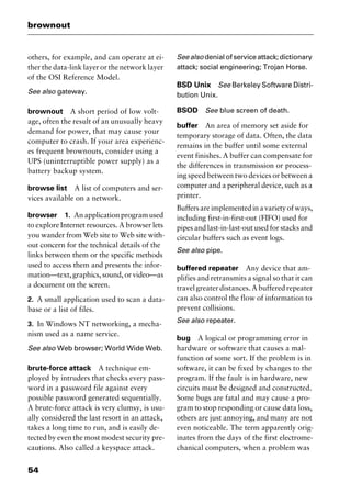 brownout
54
others, for example, and can operate at ei-
ther the data-link layer or the network layer
of the OSI Reference Model.
See also gateway.
brownout A short period of low volt-
age, often the result of an unusually heavy
demand for power, that may cause your
computer to crash. If your area experienc-
es frequent brownouts, consider using a
UPS (uninterruptible power supply) as a
battery backup system.
browse list A list of computers and ser-
vices available on a network.
browser 1. Anapplicationprogramused
to explore Internet resources. A browser lets
you wander from Web site to Web site with-
out concern for the technical details of the
links between them or the specific methods
used to access them and presents the infor-
mation—text,graphics,sound,orvideo—as
a document on the screen.
2. A small application used to scan a data-
base or a list of files.
3. In Windows NT networking, a mecha-
nism used as a name service.
See also Web browser; World Wide Web.
brute-force attack A technique em-
ployed by intruders that checks every pass-
word in a password file against every
possible password generated sequentially.
A brute-force attack is very clumsy, is usu-
ally considered the last resort in an attack,
takes a long time to run, and is easily de-
tected by even the most modest security pre-
cautions. Also called a keyspace attack.
Seealso denialofserviceattack;dictionary
attack; social engineering; Trojan Horse.
BSD Unix See Berkeley Software Distri-
bution Unix.
BSOD See blue screen of death.
buffer An area of memory set aside for
temporary storage of data. Often, the data
remains in the buffer until some external
event finishes. A buffer can compensate for
the differences in transmission or process-
ing speed between two devices or between a
computer and a peripheral device, such as a
printer.
Buffersareimplementedinavarietyofways,
including first-in-first-out (FIFO) used for
pipes and last-in-last-out used for stacks and
circular buffers such as event logs.
See also pipe.
buffered repeater Any device that am-
plifies and retransmits a signal so that it can
travel greater distances. A buffered repeater
can also control the flow of information to
prevent collisions.
See also repeater.
bug A logical or programming error in
hardware or software that causes a mal-
function of some sort. If the problem is in
software, it can be fixed by changes to the
program. If the fault is in hardware, new
circuits must be designed and constructed.
Some bugs are fatal and may cause a pro-
gram to stop responding or cause data loss,
others are just annoying, and many are not
even noticeable. The term apparently orig-
inates from the days of the first electrome-
chanical computers, when a problem was
2461book Page 54 Thursday, May 4, 2000 11:59 AM
Copyright © 2000 SYBEX Inc., Alameda, CA. www.sybex.com
 