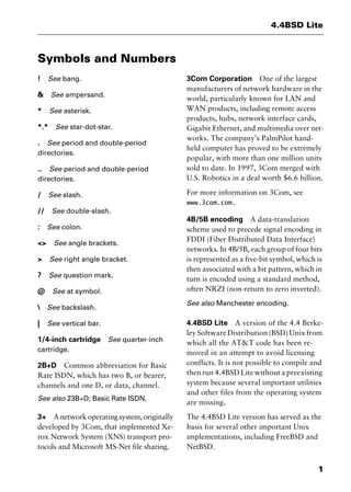 1
4.4BSD Lite
Symbols and Numbers
! See bang.
& See ampersand.
* See asterisk.
*.* See star-dot-star.
. See period and double-period
directories.
.. See period and double-period
directories.
/ See slash.
// See double-slash.
: See colon.
<> See angle brackets.
> See right angle bracket.
? See question mark.
@ See at symbol.
 See backslash.
| See vertical bar.
1/4-inch cartridge See quarter-inch
cartridge.
2B+D Common abbreviation for Basic
Rate ISDN, which has two B, or bearer,
channels and one D, or data, channel.
See also 23B+D; Basic Rate ISDN.
3+ A network operating system, originally
developed by 3Com, that implemented Xe-
rox Network System (XNS) transport pro-
tocols and Microsoft MS-Net file sharing.
3Com Corporation One of the largest
manufacturers of network hardware in the
world, particularly known for LAN and
WAN products, including remote access
products, hubs, network interface cards,
Gigabit Ethernet, and multimedia over net-
works. The company’s PalmPilot hand-
held computer has proved to be extremely
popular, with more than one million units
sold to date. In 1997, 3Com merged with
U.S. Robotics in a deal worth $6.6 billion.
For more information on 3Com, see
www.3com.com.
4B/5B encoding A data-translation
scheme used to precede signal encoding in
FDDI (Fiber Distributed Data Interface)
networks. In 4B/5B, each group of four bits
is represented as a five-bit symbol, which is
then associated with a bit pattern, which in
turn is encoded using a standard method,
often NRZI (non-return to zero inverted).
See also Manchester encoding.
4.4BSD Lite A version of the 4.4 Berke-
ley Software Distribution (BSD) Unix from
which all the AT&T code has been re-
moved in an attempt to avoid licensing
conflicts. It is not possible to compile and
then run 4.4BSD Lite without a preexisting
system because several important utilities
and other files from the operating system
are missing.
The 4.4BSD Lite version has served as the
basis for several other important Unix
implementations, including FreeBSD and
NetBSD.
2461book Page 1 Thursday, May 4, 2000 11:59 AM
Copyright © 2000 SYBEX Inc., Alameda, CA. www.sybex.com
 