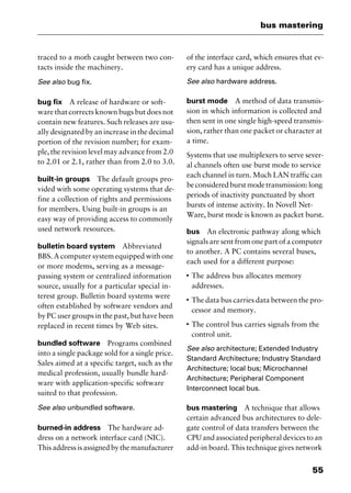 55
bus mastering
traced to a moth caught between two con-
tacts inside the machinery.
See also bug fix.
bug fix A release of hardware or soft-
ware that corrects known bugs but does not
contain new features. Such releases are usu-
ally designated by an increase in the decimal
portion of the revision number; for exam-
ple, the revision level may advance from 2.0
to 2.01 or 2.1, rather than from 2.0 to 3.0.
built-in groups The default groups pro-
vided with some operating systems that de-
fine a collection of rights and permissions
for members. Using built-in groups is an
easy way of providing access to commonly
used network resources.
bulletin board system Abbreviated
BBS. A computer system equipped with one
or more modems, serving as a message-
passing system or centralized information
source, usually for a particular special in-
terest group. Bulletin board systems were
often established by software vendors and
by PC user groups in the past, but have been
replaced in recent times by Web sites.
bundled software Programs combined
into a single package sold for a single price.
Sales aimed at a specific target, such as the
medical profession, usually bundle hard-
ware with application-specific software
suited to that profession.
See also unbundled software.
burned-in address The hardware ad-
dress on a network interface card (NIC).
This address is assigned by the manufacturer
of the interface card, which ensures that ev-
ery card has a unique address.
See also hardware address.
burst mode A method of data transmis-
sion in which information is collected and
then sent in one single high-speed transmis-
sion, rather than one packet or character at
a time.
Systems that use multiplexers to serve sever-
al channels often use burst mode to service
each channel in turn. Much LAN traffic can
beconsideredburstmodetransmission:long
periods of inactivity punctuated by short
bursts of intense activity. In Novell Net-
Ware, burst mode is known as packet burst.
bus An electronic pathway along which
signals are sent from one part of a computer
to another. A PC contains several buses,
each used for a different purpose:
I
The address bus allocates memory
addresses.
I
The data bus carries data between the pro-
cessor and memory.
I
The control bus carries signals from the
control unit.
See also architecture; Extended Industry
Standard Architecture; Industry Standard
Architecture; local bus; Microchannel
Architecture; Peripheral Component
Interconnect local bus.
bus mastering A technique that allows
certain advanced bus architectures to dele-
gate control of data transfers between the
CPU and associated peripheral devices to an
add-in board. This technique gives network
2461book Page 55 Thursday, May 4, 2000 11:59 AM
Copyright © 2000 SYBEX Inc., Alameda, CA. www.sybex.com
 