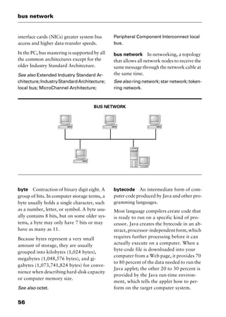 bus network
56
interface cards (NICs) greater system bus
access and higher data-transfer speeds.
In the PC, bus mastering is supported by all
the common architectures except for the
older Industry Standard Architecture.
See also Extended Industry Standard Ar-
chitecture;IndustryStandardArchitecture;
local bus; MicroChannel Architecture;
Peripheral Component Interconnect local
bus.
bus network In networking, a topology
that allows all network nodes to receive the
same message through the network cable at
the same time.
See also ring network; star network; token-
ring network.
BUS NETWORK
byte Contraction of binary digit eight. A
group of bits. In computer storage terms, a
byte usually holds a single character, such
as a number, letter, or symbol. A byte usu-
ally contains 8 bits, but on some older sys-
tems, a byte may only have 7 bits or may
have as many as 11.
Because bytes represent a very small
amount of storage, they are usually
grouped into kilobytes (1,024 bytes),
megabytes (1,048,576 bytes), and gi-
gabytes (1,073,741,824 bytes) for conve-
nience when describing hard-disk capacity
or computer memory size.
See also octet.
bytecode An intermediate form of com-
puter code produced by Java and other pro-
gramming languages.
Most language compilers create code that
is ready to run on a specific kind of pro-
cessor. Java creates the bytecode in an ab-
stract, processor-independent form, which
requires further processing before it can
actually execute on a computer. When a
byte-code file is downloaded into your
computer from a Web page, it provides 70
to 80 percent of the data needed to run the
Java applet; the other 20 to 30 percent is
provided by the Java run-time environ-
ment, which tells the applet how to per-
form on the target computer system.
2461book Page 56 Thursday, May 4, 2000 11:59 AM
Copyright © 2000 SYBEX Inc., Alameda, CA. www.sybex.com
 