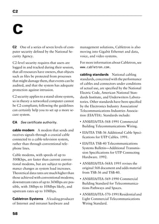 C2
58
C
C2 One of a series of seven levels of com-
puter security defined by the National Se-
curity Agency.
C2-level security requires that users are
logged in and tracked during their session,
that all resources have owners, that objects
such as files be protected from processes
that might damage them, that events can be
audited, and that the system has adequate
protection against intrusion.
C2 security applies to a stand-alone system,
so in theory a networked computer cannot
be C2-compliant; following the guidelines
can certainly help you to set up a more se-
cure system.
CA See certificate authority.
cable modem A modem that sends and
receives signals through a coaxial cable
connected to a cable-television system,
rather than through conventional tele-
phone lines.
Cable modems, with speeds of up to
500Kbps, are faster than current conven-
tional modems, but are subject to perfor-
mance changes as system load increases.
Theoretical data rates are much higher than
those achieved with conventional modems;
downstream rates of up to 36Mbps are pos-
sible, with 3Mbps to 10Mbps likely, and
upstream rates up to 10Mbps.
Cabletron Systems A leading producer
of Internet and intranet hardware and
management solutions, Cabletron is also
moving into Gigabit Ethernet and data,
voice, and video systems.
For more information about Cabletron, see
www.cabletron.com.
cabling standards National cabling
standards, concerned with the performance
of cables and connectors under conditions
of actual use, are specified by the National
Electric Code, American National Stan-
dards Institute, and Underwriters Labora-
tories. Other standards have been specified
by the Electronics Industry Association/
Telecommunications Industries Associa-
tion (EIA/TIA). Standards include:
I
ANSI/EIA/TIA-568-1991 Commercial
Building Telecommunications Wiring.
I
EIA/TIA TSB-36 Additional Cable Speci-
fications for UTP Cables. 1991.
I
EIA/TIA TSB-40 Telecommunications
Systems Bulletin—Additional Transmis-
sion Specifications for UTP Connecting
Hardware. 1992.
I
ANSI/EIA/TIA-568A 1995 revises the
original 568 document and adds material
from TSB-36 and TSB-40.
I
ANSI/EIA/TIA-569-1990 Commercial
Building Standard for Telecommunica-
tions Pathways and Spaces.
I
ANSI/EIA/TIA-570-1991Residentialand
Light Commercial Telecommunications
Wiring Standard.
2461book Page 58 Thursday, May 4, 2000 11:59 AM
Copyright © 2000 SYBEX Inc., Alameda, CA. www.sybex.com
 