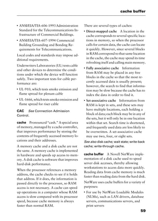 59
cache buffer
I
ANSI/EIA/TIA-606-1993Administration
Standard for the Telecommunications In-
frastructure of Commercial Buildings.
I
ANSI/EIA/TIA-607-1994 Commercial
Building Grounding and Bonding Re-
quirements for Telecommunications.
Local codes and standards may impose ad-
ditional requirements.
Underwriters Laboratories (UL) tests cable
and other devices to determine the condi-
tions under which the device will function
safely. Two important tests for cable per-
formance are:
I
UL-910, which tests smoke emission and
flame spread for plenum cable
I
UL-1666, which tests smoke emission and
flame spread for riser cable
CAC See Connection Admission
Control.
cache Pronounced “cash.” A special area
of memory, managed by a cache controller,
that improves performance by storing the
contents of frequently accessed memory lo-
cations and their addresses.
A memory cache and a disk cache are not
the same. A memory cache is implemented
in hardware and speeds up access to mem-
ory. A disk cache is software that improves
hard-disk performance.
When the processor references a memory
address, the cache checks to see if it holds
that address. If it does, the information is
passed directly to the processor, so RAM
access is not necessary. A cache can speed
up operations in a computer whose RAM
access is slow compared with its processor
speed, because cache memory is always
faster than normal RAM.
There are several types of caches:
I
Direct-mapped cache A location in the
cache corresponds to several specific loca-
tions in memory, so when the processor
calls for certain data, the cache can locate
it quickly. However, since several blocks
in RAM correspond to that same location
in the cache, the cache may spend its time
refreshing itself and calling main memory.
I
Fully associative cache Information
from RAM may be placed in any free
blocks in the cache so that the most re-
cently accessed data is usually present;
however, the search to find that informa-
tion may be slow because the cache has to
index the data in order to find it.
I
Set-associative cache Information from
RAM is kept in sets, and these sets may
have multiple locations, each holding a
block of data; each block may be in any of
the sets, but it will only be in one location
within that set. Search time is shortened,
and frequently used data are less likely to
be overwritten. A set-associative cache
may use two, four, or eight sets.
See also disk cache; wait state; write-back
cache; write-through cache.
cache buffer A Novell NetWare imple-
mentation of a disk cache used to speed
server disk accesses, thereby allowing
workstations to access data more quickly.
Reading data from cache memory is much
faster than reading data from the hard disk.
NetWare uses cache buffers for a variety of
purposes:
I
For use by NetWare Loadable Modules
(NLMs), such as LAN drivers, database
servers, communications servers, and
print servers
2461book Page 59 Thursday, May 4, 2000 11:59 AM
Copyright © 2000 SYBEX Inc., Alameda, CA. www.sybex.com
 