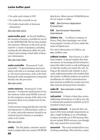 cache buffer pool
60
I
To cache each volume’s FAT
I
To cache files currently in use
I
To build a hash table of directory
information
See also disk cache.
cache buffer pool In Novell NetWare,
the amount of memory available for use af-
ter the SERVER.EXE file has been loaded
into memory. Memory in the pool can be
used for a variety of purposes, including
caching the file allocation tables for each
volume and creating a hash table of direc-
tory information.
See also hash table.
cache controller Pronounced “cash
controller.” A special-purpose processor
whose sole task is to manage cache memo-
ry. On newer processors, such as the Intel
Pentium II, cache management is integrated
directly into the processor.
See also cache.
cache memory Pronounced “cash
memory.” A relatively small section of very
fast memory (often static RAM) reserved
for the temporary storage of the data or in-
structions likely to be needed next by the
processor.
Cache memory integrated directly onto the
microprocessor is called primary cache or
L1 cache, and cache memory located in an
external circuit is known as secondary
cache or L2 cache.
See also cache.
caddy The flat plastic container used to
load a compact disc into certain CD-ROM
disk drives. Most current CD-ROM drives
do not require a caddy.
CAE See Common Application
Environment.
CAI See Computer Associates
International.
Caldera, Inc. A software company in
Provo, Utah, that repackages one of the
most popular versions of Linux under the
name of OpenLinux.
For more information on Caldera, see
www.caldera.com.
callback modem Also known as a dial-
back modem. A special modem that does
not answer an incoming call, but instead re-
quires the caller to enter a code and hang up
so that the modem can return the call. As
long as the entered code matches a previ-
ously authorized number, the modem dials
the number. Callback modems are useful in
installations for which communications
lines must be available for remote users but
data must be protected from intruders.
caller ID See automatic number
identification.
call packet A block of data that carries
addressing information, as well as any oth-
er information needed to establish an X.25
switched virtual circuit.
campus network A network that con-
nects LANs from multiple departments in-
side a single building or set of buildings.
Campus networks are LANs because they
do not include WAN services, even though
they may extend for several miles.
canonical The usual standard Unix way
of doing something. This term has a more
2461book Page 60 Thursday, May 4, 2000 11:59 AM
Copyright © 2000 SYBEX Inc., Alameda, CA. www.sybex.com
 