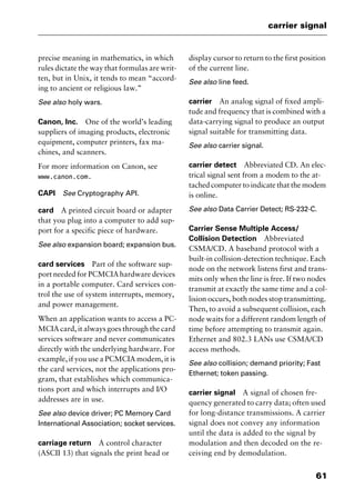 61
carrier signal
precise meaning in mathematics, in which
rules dictate the way that formulas are writ-
ten, but in Unix, it tends to mean “accord-
ing to ancient or religious law.”
See also holy wars.
Canon, Inc. One of the world’s leading
suppliers of imaging products, electronic
equipment, computer printers, fax ma-
chines, and scanners.
For more information on Canon, see
www.canon.com.
CAPI See Cryptography API.
card A printed circuit board or adapter
that you plug into a computer to add sup-
port for a specific piece of hardware.
See also expansion board; expansion bus.
card services Part of the software sup-
port needed for PCMCIA hardware devices
in a portable computer. Card services con-
trol the use of system interrupts, memory,
and power management.
When an application wants to access a PC-
MCIA card, it always goes through the card
services software and never communicates
directly with the underlying hardware. For
example, if you use a PCMCIA modem, it is
the card services, not the applications pro-
gram, that establishes which communica-
tions port and which interrupts and I/O
addresses are in use.
See also device driver; PC Memory Card
International Association; socket services.
carriage return A control character
(ASCII 13) that signals the print head or
display cursor to return to the first position
of the current line.
See also line feed.
carrier An analog signal of fixed ampli-
tude and frequency that is combined with a
data-carrying signal to produce an output
signal suitable for transmitting data.
See also carrier signal.
carrier detect Abbreviated CD. An elec-
trical signal sent from a modem to the at-
tached computer to indicate that the modem
is online.
See also Data Carrier Detect; RS-232-C.
Carrier Sense Multiple Access/
Collision Detection Abbreviated
CSMA/CD. A baseband protocol with a
built-in collision-detection technique. Each
node on the network listens first and trans-
mits only when the line is free. If two nodes
transmit at exactly the same time and a col-
lision occurs, both nodes stop transmitting.
Then, to avoid a subsequent collision, each
node waits for a different random length of
time before attempting to transmit again.
Ethernet and 802.3 LANs use CSMA/CD
access methods.
See also collision; demand priority; Fast
Ethernet; token passing.
carrier signal A signal of chosen fre-
quency generated to carry data; often used
for long-distance transmissions. A carrier
signal does not convey any information
until the data is added to the signal by
modulation and then decoded on the re-
ceiving end by demodulation.
2461book Page 61 Thursday, May 4, 2000 11:59 AM
Copyright © 2000 SYBEX Inc., Alameda, CA. www.sybex.com
 