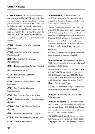 CCITT X Series
64
CCITT X Series A set of recommended
standards issued by CCITT to standardize
protocols and equipment used in public and
private computer networks. The standards
include transmission speeds, interfaces to
and between networks, and operation of
user hardware. CCITT is now known as the
International Telecommunication Union.
Seealso InternationalTelecommunication
Union.
CCNA See Cisco Certified Network
Associate.
CCNP See Cisco Certified Network
Professional.
CCP See Certified Computing
Professional.
CCP See Compression Control Protocol.
CD See carrier detect.
CDA See Certified Database
Administrator.
CDDI See Copper Distributed Data
Interface.
CDE See Common Desktop
Environment.
CD-I See Compact Disc-Interactive.
CDIA See Certified Document Imaging
Architect.
CDMA See Code Division Multiple
Access.
CDP See Cisco Discovery Protocol.
CDPD See Cellular Digital Packet Data.
CD-R See CD-Recordable.
CD-Recordable Abbreviated CD-R. Us-
ing CD-R, you can write to the disc only
once; after that, the disc can only be read
from and not written to.
From a functional point of view, a CD-R
and a CD-ROM are identical; you can read
CD-R discs using almost any CD-ROM
drive, although the processes that create the
discs are slightly different. Low-cost CD-R
drives are available from several manu-
facturers, including Kao, Kodak, Mitsui,
Phillips, Ricoh, Sony, TDK, 3M, and
Verbatim.
See also CD ReWritable; digital video disc;
Magneto-optical storage; WORM.
CD ReWritable Abbreviated CD-RW. A
CD format that can be written to and erased
as many as 1000 times.
From a functional point of view, a CD-RW
and a CD-ROM are identical, but not all
CD-ROM drives can read CD-RW discs.
Low-cost CD-RW drives are available from
several manufacturers, including Kodak,
Mitsui, Phillips, and Sony.
See also CD-Recordable; digital video disc;
Magneto-optical storage; WORM.
CD-ROM See Compact Disc—Read-
Only Memory.
CD-ROM disk drive A disk device that
uses compact disc technology for informa-
tion storage. Many CD-ROM disk drives
also have headphone jacks, external speak-
er jacks, and a volume control.
CD-ROM disk drives designed for com-
puter use are more expensive than audio
CD players, because CD-ROM disk drives
2461book Page 64 Thursday, May 4, 2000 11:59 AM
Copyright © 2000 SYBEX Inc., Alameda, CA. www.sybex.com
 
