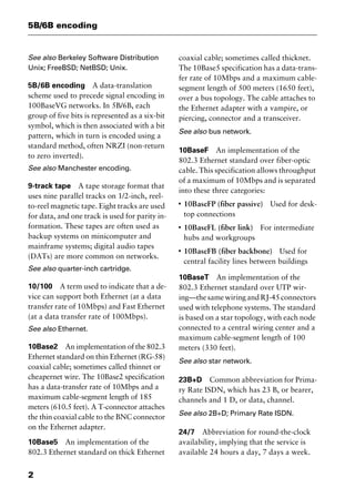 5B/6B encoding
2
See also Berkeley Software Distribution
Unix; FreeBSD; NetBSD; Unix.
5B/6B encoding A data-translation
scheme used to precede signal encoding in
100BaseVG networks. In 5B/6B, each
group of five bits is represented as a six-bit
symbol, which is then associated with a bit
pattern, which in turn is encoded using a
standard method, often NRZI (non-return
to zero inverted).
See also Manchester encoding.
9-track tape A tape storage format that
uses nine parallel tracks on 1/2-inch, reel-
to-reel magnetic tape. Eight tracks are used
for data, and one track is used for parity in-
formation. These tapes are often used as
backup systems on minicomputer and
mainframe systems; digital audio tapes
(DATs) are more common on networks.
See also quarter-inch cartridge.
10/100 A term used to indicate that a de-
vice can support both Ethernet (at a data
transfer rate of 10Mbps) and Fast Ethernet
(at a data transfer rate of 100Mbps).
See also Ethernet.
10Base2 An implementation of the 802.3
Ethernet standard on thin Ethernet (RG-58)
coaxial cable; sometimes called thinnet or
cheapernet wire. The 10Base2 specification
has a data-transfer rate of 10Mbps and a
maximum cable-segment length of 185
meters (610.5 feet). A T-connector attaches
the thin coaxial cable to the BNC connector
on the Ethernet adapter.
10Base5 An implementation of the
802.3 Ethernet standard on thick Ethernet
coaxial cable; sometimes called thicknet.
The 10Base5 specification has a data-trans-
fer rate of 10Mbps and a maximum cable-
segment length of 500 meters (1650 feet),
over a bus topology. The cable attaches to
the Ethernet adapter with a vampire, or
piercing, connector and a transceiver.
See also bus network.
10BaseF An implementation of the
802.3 Ethernet standard over fiber-optic
cable. This specification allows throughput
of a maximum of 10Mbps and is separated
into these three categories:
I
10BaseFP (fiber passive) Used for desk-
top connections
I
10BaseFL (fiber link) For intermediate
hubs and workgroups
I
10BaseFB (fiber backbone) Used for
central facility lines between buildings
10BaseT An implementation of the
802.3 Ethernet standard over UTP wir-
ing—the same wiring and RJ-45 connectors
used with telephone systems. The standard
is based on a star topology, with each node
connected to a central wiring center and a
maximum cable-segment length of 100
meters (330 feet).
See also star network.
23B+D Common abbreviation for Prima-
ry Rate ISDN, which has 23 B, or bearer,
channels and 1 D, or data, channel.
See also 2B+D; Primary Rate ISDN.
24/7 Abbreviation for round-the-clock
availability, implying that the service is
available 24 hours a day, 7 days a week.
2461book Page 2 Thursday, May 4, 2000 11:59 AM
Copyright © 2000 SYBEX Inc., Alameda, CA. www.sybex.com
 