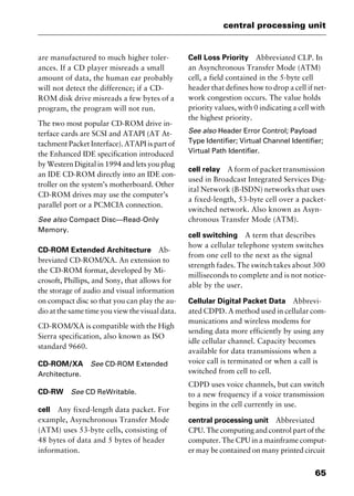 65
central processing unit
are manufactured to much higher toler-
ances. If a CD player misreads a small
amount of data, the human ear probably
will not detect the difference; if a CD-
ROM disk drive misreads a few bytes of a
program, the program will not run.
The two most popular CD-ROM drive in-
terface cards are SCSI and ATAPI (AT At-
tachment Packet Interface). ATAPI is part of
the Enhanced IDE specification introduced
by Western Digital in 1994 and lets you plug
an IDE CD-ROM directly into an IDE con-
troller on the system’s motherboard. Other
CD-ROM drives may use the computer’s
parallel port or a PCMCIA connection.
See also Compact Disc—Read-Only
Memory.
CD-ROM Extended Architecture Ab-
breviated CD-ROM/XA. An extension to
the CD-ROM format, developed by Mi-
crosoft, Phillips, and Sony, that allows for
the storage of audio and visual information
on compact disc so that you can play the au-
dio at the same time you view the visual data.
CD-ROM/XA is compatible with the High
Sierra specification, also known as ISO
standard 9660.
CD-ROM/XA See CD-ROM Extended
Architecture.
CD-RW See CD ReWritable.
cell Any fixed-length data packet. For
example, Asynchronous Transfer Mode
(ATM) uses 53-byte cells, consisting of
48 bytes of data and 5 bytes of header
information.
Cell Loss Priority Abbreviated CLP. In
an Asynchronous Transfer Mode (ATM)
cell, a field contained in the 5-byte cell
header that defines how to drop a cell if net-
work congestion occurs. The value holds
priority values, with 0 indicating a cell with
the highest priority.
See also Header Error Control; Payload
Type Identifier; Virtual Channel Identifier;
Virtual Path Identifier.
cell relay A form of packet transmission
used in Broadcast Integrated Services Dig-
ital Network (B-ISDN) networks that uses
a fixed-length, 53-byte cell over a packet-
switched network. Also known as Asyn-
chronous Transfer Mode (ATM).
cell switching A term that describes
how a cellular telephone system switches
from one cell to the next as the signal
strength fades. The switch takes about 300
milliseconds to complete and is not notice-
able by the user.
Cellular Digital Packet Data Abbrevi-
ated CDPD. A method used in cellular com-
munications and wireless modems for
sending data more efficiently by using any
idle cellular channel. Capacity becomes
available for data transmissions when a
voice call is terminated or when a call is
switched from cell to cell.
CDPD uses voice channels, but can switch
to a new frequency if a voice transmission
begins in the cell currently in use.
central processing unit Abbreviated
CPU. The computing and control part of the
computer. The CPU in a mainframe comput-
er may be contained on many printed circuit
2461book Page 65 Thursday, May 4, 2000 11:59 AM
Copyright © 2000 SYBEX Inc., Alameda, CA. www.sybex.com
 