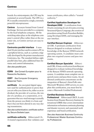 Centrex
66
boards. In a minicomputer, the CPU may be
contained on several boards. The CPU in a
PCisusuallycontainedinasingle,extremely
powerful microprocessor.
Centrex Acronym formed from Central
Exchange. Services provided to a company
by the local telephone company. All the
switching takes place at the telephone com-
pany’s central office rather than at the cus-
tomer site, so Centrex services are easy to
expand.
Centronics parallel interface A stan-
dard36-pininterfaceusedtoconnectaPCto
a peripheral device, such as a printer; origi-
nally developed by the printer manufacturer
Centronics, Inc. The standard defines eight
parallel data lines, plus additional lines for
status and control information.
See also parallel port.
CERN See Conseil Européen pour la
Researche Nucléaire.
CERT See Computer Emergency
Response Team.
certificate An encrypted digital signa-
ture used for authentication to prove that
you are who you claim to be, either as an in-
dividual, the provider of a service, the ven-
dor of a product, or a corporation, or to
guarantee that an e-mail message is actually
from the person you think it is from and
that it has not been altered in any way dur-
ing transmission.
See also authentication; certificate author-
ity; Secure Sockets Layer.
certificate authority Abbreviated CA.
A trusted organization that validates and
issues certificates; often called a “trusted
authority.”
Certified Application Developer for
Developer/2000 A certification from
Oracle consisting of a set of exams covering
Structured Query Language, the creation of
procedures using Oracle Procedure Builder,
using Developer/2000, and managing the
user interface.
Certified Banyan Engineer Abbreviat-
ed CBE. A premium certification from
Banyan designed to evaluate technical
knowledge of the Banyan VINES network
operating system. A candidate must com-
plete two required courses and pass two
exams.
Certified Banyan Specialist Abbrevi-
atedCBS.AbasiccertificationfromBanyan
designed to evaluate technical knowledge
of the Banyan VINES network operating
system. A candidate must complete one re-
quired course and pass three exams. An ad-
ditional certification concentrates on the
integration of Banyan’s StreetTalk onto
Microsoft Windows 2000 servers; to com-
plete this certification, you must first be-
come a Microsoft Certified Professional.
Certified Business Continuity
Professional Abbreviated CBCP. A certi-
fication from Disaster Recovery Institute In-
ternational (DRII) that covers intermediate
informationonbusinesscontinuityplanning
and disaster recovery and associated work
experience and board certification.
See also Associate Business Continuity
Professional; Master Business Continu-
ity Professional.
2461book Page 66 Thursday, May 4, 2000 11:59 AM
Copyright © 2000 SYBEX Inc., Alameda, CA. www.sybex.com
 