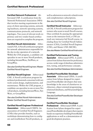 Certified Network Professional
68
Certified Network Professional Ab-
breviated CNP. A certification from the
Network Professional Association (NPA)
that involves meeting requirements in the
areas of client operating systems, network-
ing hardware, network operating systems,
communications protocols, and network
topologies. Two years of relevant work ex-
perience and two vendor-based certifica-
tions are required to complete the program.
Certified Novell Administrator Abbre-
viated CNA. A Novell certification program
for network administrators responsible for
the day-to-day operation of a network.
Within the CNA program, a candidate can
specialize in one or more Novell products,
including IntranetWare, NetWare, or
GroupWise.
See also Certified Novell Engineer; Master
Certified Novell Engineer.
Certified Novell Engineer Abbreviated
CNE. A Novell certification program for
technical professionals concerned with net-
work system design, implementation, and
maintenance. Within the CNE program, a
candidate can specialize in one or more No-
vell products, including IntranetWare, Net-
Ware, or GroupWise.
See also Certified Novell Administrator;
Master Certified Novell Engineer.
Certified Novell Engineer Professional
Association Abbreviated CNEPA. An
association of Certified Novell Engineers
(CNEs) that provides benefits, such as
workshops demonstrating how to config-
ure and troubleshoot Novell products, as
well as admission to network-related events
and complementary subscriptions.
See also Certified Novell Engineer.
Certified Novell Instructor Abbreviat-
ed CNI. A Novell certification program for
trainers who want to teach Novell courses.
Once certified, by passing the appropriate
exam at the instructor level, a CNI can
teach any instructor-led Novell course, in-
cluding those for Certified Novell Admin-
istrator (CNA), Certified Novell Engineer
(CNE), and Master CNE (MCNE).
See also Master Certified Novell Instructor.
Certified Performance and Tuning
Specialist Abbreviated CPTS. A certifi-
cationfromSybasethattestsforproficiency
across a wide range of database administra-
tion, tuning, and performance concepts.
See also Certified Database Administrator.
Certified PowerBuilder Developer
Associate Abbreviated CPDA. A certifi-
cation from Sybase designed for experi-
enced PowerBuilder developers that tests
knowledge in the areas of client/server ar-
chitecture, object-oriented programming,
relational databases, and Structured Query
Language.
Seealso CertifiedPowerBuilderDeveloper
Professional.
Certified PowerBuilder Developer
Professional Abbreviated CPDP. A certi-
fication from Sybase designed for experi-
encedPowerBuilderdevelopersthatrequires
hands-on experience building PowerBuilder
applications as well as a demonstration of
good development practices.
2461book Page 68 Thursday, May 4, 2000 11:59 AM
Copyright © 2000 SYBEX Inc., Alameda, CA. www.sybex.com
 
