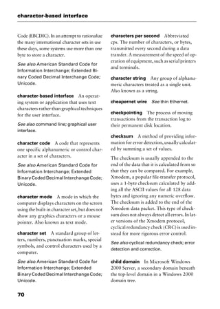 character-based interface
70
Code (EBCDIC). In an attempt to rationalize
the many international character sets in use
these days, some systems use more than one
byte to store a character.
See also American Standard Code for
Information Interchange; Extended Bi-
nary Coded Decimal Interchange Code;
Unicode.
character-based interface An operat-
ing system or application that uses text
characters rather than graphical techniques
for the user interface.
See also command line; graphical user
interface.
character code A code that represents
one specific alphanumeric or control char-
acter in a set of characters.
See also American Standard Code for
Information Interchange; Extended
Binary Coded Decimal Interchange Code;
Unicode.
character mode A mode in which the
computer displays characters on the screen
using the built-in character set, but does not
show any graphics characters or a mouse
pointer. Also known as text mode.
character set A standard group of let-
ters, numbers, punctuation marks, special
symbols, and control characters used by a
computer.
See also American Standard Code for
Information Interchange; Extended
Binary Coded Decimal Interchange Code;
Unicode.
characters per second Abbreviated
cps. The number of characters, or bytes,
transmitted every second during a data
transfer. A measurement of the speed of op-
eration of equipment, such as serial printers
and terminals.
character string Any group of alphanu-
meric characters treated as a single unit.
Also known as a string.
cheapernet wire See thin Ethernet.
checkpointing The process of moving
transactions from the transaction log to
their permanent disk location.
checksum A method of providing infor-
mation for error detection, usually calculat-
ed by summing a set of values.
The checksum is usually appended to the
end of the data that it is calculated from so
that they can be compared. For example,
Xmodem, a popular file-transfer protocol,
uses a 1-byte checksum calculated by add-
ing all the ASCII values for all 128 data
bytes and ignoring any numeric overflow.
The checksum is added to the end of the
Xmodem data packet. This type of check-
sum does not always detect all errors. In lat-
er versions of the Xmodem protocol,
cyclical redundancy check (CRC) is used in-
stead for more rigorous error control.
See also cyclical redundancy check; error
detection and correction.
child domain In Microsoft Windows
2000 Server, a secondary domain beneath
the top-level domain in a Windows 2000
domain tree.
2461book Page 70 Thursday, May 4, 2000 11:59 AM
Copyright © 2000 SYBEX Inc., Alameda, CA. www.sybex.com
 