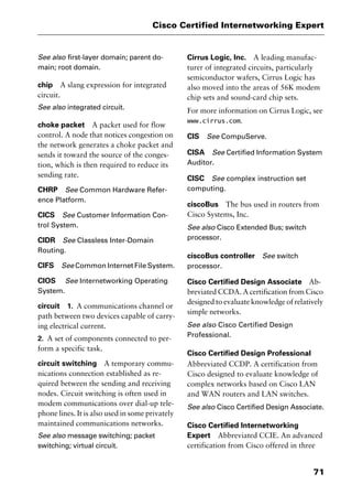 71
Cisco Certified Internetworking Expert
See also first-layer domain; parent do-
main; root domain.
chip A slang expression for integrated
circuit.
See also integrated circuit.
choke packet A packet used for flow
control. A node that notices congestion on
the network generates a choke packet and
sends it toward the source of the conges-
tion, which is then required to reduce its
sending rate.
CHRP See Common Hardware Refer-
ence Platform.
CICS See Customer Information Con-
trol System.
CIDR See Classless Inter-Domain
Routing.
CIFS See Common Internet File System.
CIOS See Internetworking Operating
System.
circuit 1. A communications channel or
path between two devices capable of carry-
ing electrical current.
2. A set of components connected to per-
form a specific task.
circuit switching A temporary commu-
nications connection established as re-
quired between the sending and receiving
nodes. Circuit switching is often used in
modem communications over dial-up tele-
phone lines. It is also used in some privately
maintained communications networks.
See also message switching; packet
switching; virtual circuit.
Cirrus Logic, Inc. A leading manufac-
turer of integrated circuits, particularly
semiconductor wafers, Cirrus Logic has
also moved into the areas of 56K modem
chip sets and sound-card chip sets.
For more information on Cirrus Logic, see
www.cirrus.com.
CIS See CompuServe.
CISA See Certified Information System
Auditor.
CISC See complex instruction set
computing.
ciscoBus The bus used in routers from
Cisco Systems, Inc.
See also Cisco Extended Bus; switch
processor.
ciscoBus controller See switch
processor.
Cisco Certified Design Associate Ab-
breviated CCDA. A certification from Cisco
designed to evaluate knowledge of relatively
simple networks.
See also Cisco Certified Design
Professional.
Cisco Certified Design Professional
Abbreviated CCDP. A certification from
Cisco designed to evaluate knowledge of
complex networks based on Cisco LAN
and WAN routers and LAN switches.
See also Cisco Certified Design Associate.
Cisco Certified Internetworking
Expert Abbreviated CCIE. An advanced
certification from Cisco offered in three
2461book Page 71 Thursday, May 4, 2000 11:59 AM
Copyright © 2000 SYBEX Inc., Alameda, CA. www.sybex.com
 