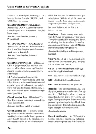 Cisco Certified Network Associate
72
areas: CCIE-Routing and Switching, CCIE-
Internet Service Provider (ISP) Dial, and
CCIE-WAN Switching.
Cisco Certified Network Associate
Abbreviated CCNA. A certification from
Ciscodesignedtoevaluatenetworksupport
knowledge.
See also Cisco Certified Network
Professional.
Cisco Certified Network Professional
Abbreviated CCNP. An advanced certifica-
tion from Cisco designed to evaluate net-
work support knowledge.
See also Cisco Certified Network
Associate.
Cisco Discovery Protocol Abbreviated
CDP. A proprietary Cisco protocol that
runs on all hardware made by Cisco, in-
cluding routers, switches, access servers,
and bridges.
CDP is both protocol- and media-
independent. A router running CDP can
advertise its existence to other routers and
can discover a directly connected neigh-
bor’s port and hostname information, as
well as hardware model number and sys-
tem capabilities.
Cisco Extended Bus Abbreviated Cx-
Bus. The extended bus used in routers from
Cisco Systems, Inc.
See also ciscoBus; switch processor
Cisco Systems, Inc. The world’s lead-
ing manufacturer of routers and internet-
working hardware and software products.
More than 80 percent of the backbone rout-
ers currently in use on the Internet were
made by Cisco, and its Internetwork Oper-
ating System (IOS) is quickly becoming an
industry standard that other vendors are in-
corporating into their own products.
For more information on Cisco, see
www.cisco.com.
CiscoView Device management soft-
ware for Cisco networking devices. Cisco-
View provides troubleshooting and device
monitoring functions and can be used in
conjunction with Simple Network Manage-
ment Protocol (SNMP) products.
See also Simple Network Management
Protocol.
Ciscoworks A set of management appli-
cations from Cisco Systems, Inc., designed
for use with Cisco routers.
CISSP See Certified Information Sys-
tems Security Professional.
CIX See Commercial Internet Exchange.
CJD See Certified Java Developer.
CJP See Certified Java Programmer.
cladding The transparent material, usu-
ally glass, that surrounds the core of an op-
tical fiber. Cladding has a lower refractive
index than the core and so prevents the light
signal from spreading out due to modal dis-
persion, by reflecting the signal back into
the central core. This helps to maintain the
signal strength over long distances.
See also dispersion.
Class A certification An FCC certifica-
tion for computer equipment, including
mainframe computers and minicomputers
2461book Page 72 Thursday, May 4, 2000 11:59 AM
Copyright © 2000 SYBEX Inc., Alameda, CA. www.sybex.com
 