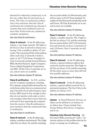 73
Classless Inter-Domain Routing
destined for industrial, commercial, or of-
fice use, rather than for personal use at
home. The Class A commercial certifica-
tion is less restrictive than the Class B
certification for residential use, because it
assumes that most residential areas are
more than 30 feet from any commercial
computer equipment.
See also Class B certification.
Class A network In the IP addressing
scheme, a very large network. The high-or-
der bit in a Class A network is always zero,
leaving 7 bits available to define 127 net-
works. The remaining 24 bits of the address
allow each Class A network to hold as
many as 16,777,216 hosts. Examples of
Class A networks include General Electric,
IBM, Hewlett-Packard, Apple Computer,
Xerox, Digital Equipment Corporation,
and MIT. All the Class A networks are in
use, and no more are available.
See also address classes; IP address.
Class B certification An FCC certifica-
tion for computer equipment, including
PCs, laptops, and portables destined for use
in the home rather than in a commercial set-
ting. Class B levels of radio frequency inter-
ference (RFI) must be low enough so that
they do not interfere with radio or televi-
sion reception when there is more than one
wall and 30 feet separating the computer
from the receiver. Class B certification is
more restrictive than the commercial Class
A certification.
See also Class A certification.
Class B network In the IP addressing
scheme,amedium-sizednetwork.The2high-
order bits are always 10, and the remaining
bits are used to define 16,384 networks, each
with as many as 65,535 hosts attached. Ex-
amplesofClassBnetworksincludeMicrosoft
and Exxon. All Class B networks are in use,
and no more are available.
See also address classes; IP address.
Class C network In the IP addressing
scheme, a smaller network. The 3 high-or-
der bits are always 110, and the remaining
bits are used to define 2,097,152 networks,
but each network can have a maximum of
only 254 hosts. Class C networks are still
available.
See also address classes; IP address.
Class D network In the IP addressing
scheme, a special multicast address that
cannot be used for networks. The 4 high-or-
der bits are always 1110, and the remaining
28 bits allow access to more than 268 mil-
lion possible addresses.
See also address classes; IP address.
Class E network In the IP addressing
scheme, a special address reserved for ex-
perimental purposes. The first 4 bits in the
address are always 1111.
See also address classes; IP address.
classes In Novell Directory Services, an
object can be defined as an instance of
an object class. Classes include User,
Group, Printer, Print Server, Computer,
and so on.
Classless Inter-Domain Routing Ab-
breviated CIDR, pronounced “cider.” An
interim solution to the problem that the In-
ternet is running out of addresses.
2461book Page 73 Thursday, May 4, 2000 11:59 AM
Copyright © 2000 SYBEX Inc., Alameda, CA. www.sybex.com
 