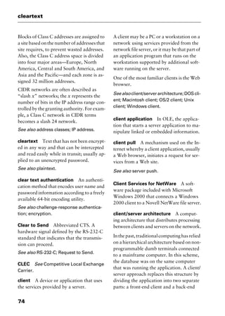 cleartext
74
Blocks of Class C addresses are assigned to
a site based on the number of addresses that
site requires, to prevent wasted addresses.
Also, the Class C address space is divided
into four major areas—Europe, North
America, Central and South America, and
Asia and the Pacific—and each zone is as-
signed 32 million addresses.
CIDR networks are often described as
“slash x” networks; the x represents the
number of bits in the IP address range con-
trolled by the granting authority. For exam-
ple, a Class C network in CIDR terms
becomes a slash 24 network.
See also address classes; IP address.
cleartext Text that has not been encrypt-
ed in any way and that can be intercepted
and read easily while in transit; usually ap-
plied to an unencrypted password.
See also plaintext.
clear text authentication An authenti-
cation method that encodes user name and
password information according to a freely
available 64-bit encoding utility.
See also challenge-response authentica-
tion; encryption.
Clear to Send Abbreviated CTS. A
hardware signal defined by the RS-232-C
standard that indicates that the transmis-
sion can proceed.
See also RS-232-C; Request to Send.
CLEC See Competitive Local Exchange
Carrier.
client A device or application that uses
the services provided by a server.
A client may be a PC or a workstation on a
network using services provided from the
network file server, or it may be that part of
an application program that runs on the
workstation supported by additional soft-
ware running on the server.
One of the most familiar clients is the Web
browser.
See also client/server architecture; DOS cli-
ent; Macintosh client; OS/2 client; Unix
client; Windows client.
client application In OLE, the applica-
tion that starts a server application to ma-
nipulate linked or embedded information.
client pull A mechanism used on the In-
ternet whereby a client application, usually
a Web browser, initiates a request for ser-
vices from a Web site.
See also server push.
Client Services for NetWare A soft-
ware package included with Microsoft
Windows 2000 that connects a Windows
2000 client to a Novell NetWare file server.
client/server architecture A comput-
ing architecture that distributes processing
between clients and servers on the network.
In the past, traditional computing has relied
on a hierarchical architecture based on non-
programmable dumb terminals connected
to a mainframe computer. In this scheme,
the database was on the same computer
that was running the application. A client/
server approach replaces this structure by
dividing the application into two separate
parts: a front-end client and a back-end
2461book Page 74 Thursday, May 4, 2000 11:59 AM
Copyright © 2000 SYBEX Inc., Alameda, CA. www.sybex.com
 