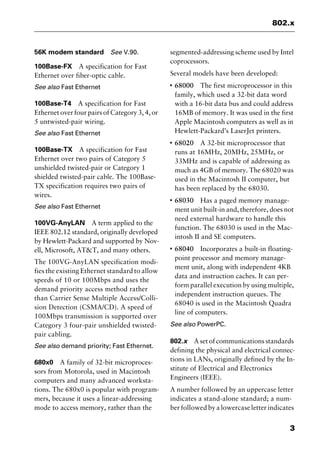 3
802.x
56K modem standard See V.90.
100Base-FX A specification for Fast
Ethernet over fiber-optic cable.
See also Fast Ethernet
100Base-T4 A specification for Fast
Ethernet over four pairs of Category 3, 4, or
5 untwisted-pair wiring.
See also Fast Ethernet
100Base-TX A specification for Fast
Ethernet over two pairs of Category 5
unshielded twisted-pair or Category 1
shielded twisted-pair cable. The 100Base-
TX specification requires two pairs of
wires.
See also Fast Ethernet
100VG-AnyLAN A term applied to the
IEEE 802.12 standard, originally developed
by Hewlett-Packard and supported by Nov-
ell, Microsoft, AT&T, and many others.
The 100VG-AnyLAN specification modi-
fies the existing Ethernet standard to allow
speeds of 10 or 100Mbps and uses the
demand priority access method rather
than Carrier Sense Multiple Access/Colli-
sion Detection (CSMA/CD). A speed of
100Mbps transmission is supported over
Category 3 four-pair unshielded twisted-
pair cabling.
See also demand priority; Fast Ethernet.
680x0 A family of 32-bit microproces-
sors from Motorola, used in Macintosh
computers and many advanced worksta-
tions. The 680x0 is popular with program-
mers, because it uses a linear-addressing
mode to access memory, rather than the
segmented-addressing scheme used by Intel
coprocessors.
Several models have been developed:
I
68000 The first microprocessor in this
family, which used a 32-bit data word
with a 16-bit data bus and could address
16MB of memory. It was used in the first
Apple Macintosh computers as well as in
Hewlett-Packard’s LaserJet printers.
I
68020 A 32-bit microprocessor that
runs at 16MHz, 20MHz, 25MHz, or
33MHz and is capable of addressing as
much as 4GB of memory. The 68020 was
used in the Macintosh II computer, but
has been replaced by the 68030.
I
68030 Has a paged memory manage-
ment unit built-in and, therefore, does not
need external hardware to handle this
function. The 68030 is used in the Mac-
intosh II and SE computers.
I
68040 Incorporates a built-in floating-
point processor and memory manage-
ment unit, along with independent 4KB
data and instruction caches. It can per-
form parallel execution by using multiple,
independent instruction queues. The
68040 is used in the Macintosh Quadra
line of computers.
See also PowerPC.
802.x A set of communications standards
defining the physical and electrical connec-
tions in LANs, originally defined by the In-
stitute of Electrical and Electronics
Engineers (IEEE).
A number followed by an uppercase letter
indicates a stand-alone standard; a num-
ber followed by a lowercase letter indicates
2461book Page 3 Thursday, May 4, 2000 11:59 AM
Copyright © 2000 SYBEX Inc., Alameda, CA. www.sybex.com
 