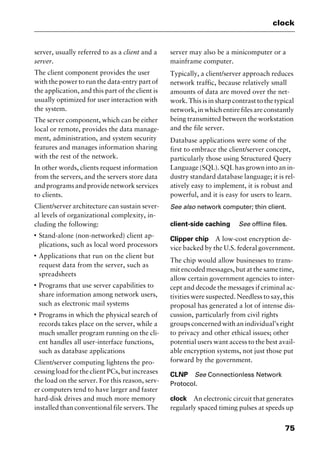 75
clock
server, usually referred to as a client and a
server.
The client component provides the user
with the power to run the data-entry part of
the application, and this part of the client is
usually optimized for user interaction with
the system.
The server component, which can be either
local or remote, provides the data manage-
ment, administration, and system security
features and manages information sharing
with the rest of the network.
In other words, clients request information
from the servers, and the servers store data
andprogramsandprovidenetworkservices
to clients.
Client/server architecture can sustain sever-
al levels of organizational complexity, in-
cluding the following:
I
Stand-alone (non-networked) client ap-
plications, such as local word processors
I
Applications that run on the client but
request data from the server, such as
spreadsheets
I
Programs that use server capabilities to
share information among network users,
such as electronic mail systems
I
Programs in which the physical search of
records takes place on the server, while a
much smaller program running on the cli-
ent handles all user-interface functions,
such as database applications
Client/server computing lightens the pro-
cessing load for the client PCs, but increases
the load on the server. For this reason, serv-
er computers tend to have larger and faster
hard-disk drives and much more memory
installed than conventional file servers. The
server may also be a minicomputer or a
mainframe computer.
Typically, a client/server approach reduces
network traffic, because relatively small
amounts of data are moved over the net-
work. This is in sharp contrast to the typical
network, in which entire files are constantly
being transmitted between the workstation
and the file server.
Database applications were some of the
first to embrace the client/server concept,
particularly those using Structured Query
Language (SQL). SQL has grown into an in-
dustry standard database language; it is rel-
atively easy to implement, it is robust and
powerful, and it is easy for users to learn.
See also network computer; thin client.
client-side caching See offline files.
Clipper chip A low-cost encryption de-
vice backed by the U.S. federal government.
The chip would allow businesses to trans-
mit encoded messages, but at the same time,
allow certain government agencies to inter-
cept and decode the messages if criminal ac-
tivities were suspected. Needless to say, this
proposal has generated a lot of intense dis-
cussion, particularly from civil rights
groups concerned with an individual’s right
to privacy and other ethical issues; other
potential users want access to the best avail-
able encryption systems, not just those put
forward by the government.
CLNP See Connectionless Network
Protocol.
clock An electronic circuit that generates
regularly spaced timing pulses at speeds up
2461book Page 75 Thursday, May 4, 2000 11:59 AM
Copyright © 2000 SYBEX Inc., Alameda, CA. www.sybex.com
 