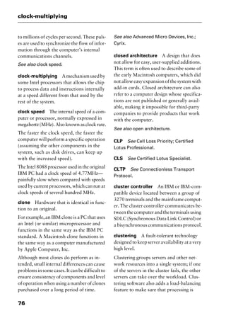 clock-multiplying
76
to millions of cycles per second. These puls-
es are used to synchronize the flow of infor-
mation through the computer’s internal
communications channels.
See also clock speed.
clock-multiplying Amechanismusedby
some Intel processors that allows the chip
to process data and instructions internally
at a speed different from that used by the
rest of the system.
clock speed The internal speed of a com-
puter or processor, normally expressed in
megahertz (MHz). Also known as clock rate.
The faster the clock speed, the faster the
computer will perform a specific operation
(assuming the other components in the
system, such as disk drives, can keep up
with the increased speed).
The Intel 8088 processor used in the original
IBM PC had a clock speed of 4.77MHz—
painfully slow when compared with speeds
used by current processors, which can run at
clock speeds of several hundred MHz.
clone Hardware that is identical in func-
tion to an original.
For example, an IBM clone is a PC that uses
an Intel (or similar) microprocessor and
functions in the same way as the IBM PC
standard. A Macintosh clone functions in
the same way as a computer manufactured
by Apple Computer, Inc.
Although most clones do perform as in-
tended, small internal differences can cause
problems in some cases. It can be difficult to
ensure consistency of components and level
of operation when using a number of clones
purchased over a long period of time.
See also Advanced Micro Devices, Inc.;
Cyrix.
closed architecture A design that does
not allow for easy, user-supplied additions.
This term is often used to describe some of
the early Macintosh computers, which did
not allow easy expansion of the system with
add-in cards. Closed architecture can also
refer to a computer design whose specifica-
tions are not published or generally avail-
able, making it impossible for third-party
companies to provide products that work
with the computer.
See also open architecture.
CLP See Cell Loss Priority; Certified
Lotus Professional.
CLS See Certified Lotus Specialist.
CLTP See Connectionless Transport
Protocol.
cluster controller An IBM or IBM-com-
patible device located between a group of
3270 terminals and the mainframe comput-
er. The cluster controller communicates be-
tween the computer and the terminals using
SDLC (Synchronous Data Link Control) or
a bisynchronous communications protocol.
clustering A fault-tolerant technology
designed to keep server availability at a very
high level.
Clustering groups servers and other net-
work resources into a single system; if one
of the servers in the cluster fails, the other
servers can take over the workload. Clus-
tering software also adds a load-balancing
feature to make sure that processing is
2461book Page 76 Thursday, May 4, 2000 11:59 AM
Copyright © 2000 SYBEX Inc., Alameda, CA. www.sybex.com
 