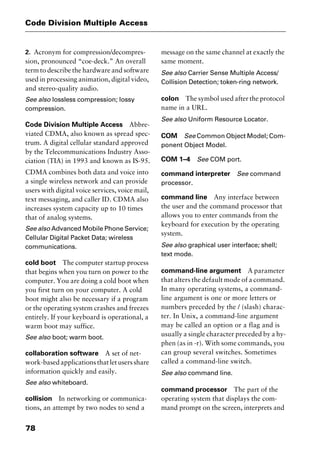 Code Division Multiple Access
78
2. Acronym for compression/decompres-
sion, pronounced “coe-deck.” An overall
term to describe the hardware and software
used in processing animation, digital video,
and stereo-quality audio.
See also lossless compression; lossy
compression.
Code Division Multiple Access Abbre-
viated CDMA, also known as spread spec-
trum. A digital cellular standard approved
by the Telecommunications Industry Asso-
ciation (TIA) in 1993 and known as IS-95.
CDMA combines both data and voice into
a single wireless network and can provide
users with digital voice services, voice mail,
text messaging, and caller ID. CDMA also
increases system capacity up to 10 times
that of analog systems.
See also Advanced Mobile Phone Service;
Cellular Digital Packet Data; wireless
communications.
cold boot The computer startup process
that begins when you turn on power to the
computer. You are doing a cold boot when
you first turn on your computer. A cold
boot might also be necessary if a program
or the operating system crashes and freezes
entirely. If your keyboard is operational, a
warm boot may suffice.
See also boot; warm boot.
collaboration software A set of net-
work-basedapplicationsthatletusersshare
information quickly and easily.
See also whiteboard.
collision In networking or communica-
tions, an attempt by two nodes to send a
message on the same channel at exactly the
same moment.
See also Carrier Sense Multiple Access/
Collision Detection; token-ring network.
colon The symbol used after the protocol
name in a URL.
See also Uniform Resource Locator.
COM See Common Object Model; Com-
ponent Object Model.
COM 1–4 See COM port.
command interpreter See command
processor.
command line Any interface between
the user and the command processor that
allows you to enter commands from the
keyboard for execution by the operating
system.
See also graphical user interface; shell;
text mode.
command-line argument A parameter
that alters the default mode of a command.
In many operating systems, a command-
line argument is one or more letters or
numbers preceded by the / (slash) charac-
ter. In Unix, a command-line argument
may be called an option or a flag and is
usually a single character preceded by a hy-
phen (as in -r). With some commands, you
can group several switches. Sometimes
called a command-line switch.
See also command line.
command processor The part of the
operating system that displays the com-
mand prompt on the screen, interprets and
2461book Page 78 Thursday, May 4, 2000 11:59 AM
Copyright © 2000 SYBEX Inc., Alameda, CA. www.sybex.com
 