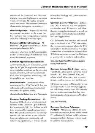 79
Common Hardware Reference Platform
executes all the commands and filenames
that you enter, and displays error messages
when appropriate. Also called the com-
mand interpreter. The command processor
also contains the system environment.
command prompt A symbol (character
or group of characters) on the screen that
lets you know that the operating system is
available and ready to receive input.
Commercial Internet Exchange Ab-
breviated CIX, pronounced “kicks.” A con-
nection point between ISPs.
A location where top-tier ISPs maintain the
routers used to route packets between their
respective network segments.
Common Application Environment
Abbreviated CAE. A set of standards, devel-
oped by X/Open for application develop-
ment, including standards for the operating
system, compilers, software development
tools, data management, networking, and
the graphical user interface.
common carrier A communications
company, such as AT&T or MCI, that pro-
vides data and voice telecommunication
services to the general public.
See also Postal Telephone and Telegraph.
Common Desktop Environment Ab-
breviated CDE. A set of specifications de-
veloped by the Common Open Software
Environment (COSE) that defines an API
for a common Unix graphical user inter-
face. The specifications cover the interop-
erability of applications across different
hardware platforms, multimedia and
networking operations, as well as object-
oriented technology and system adminis-
tration issues.
Common Gateway Interface Abbrevi-
ated CGI. A standard way that programs
can interface with Web servers and allow
them to run applications such as search en-
gines and to access databases and other
back-end applications.
CGI defines the field specifics and control
tags to be placed in an HTML document,
the environment variables where the Web
server places information for use by scripts,
and the flow of information between client
Web browser, the server, and the Web serv-
er scripts. CGI is platform-independent.
See also HyperText Markup Language;
script; Web server.
Common Internet File System Abbre-
viated CIFS. A file system supported by Mi-
crosoft, DEC, Data General, SCO, and
others, which allows users and organiza-
tions to run file systems over the Internet.
CIFS is an extension to Microsoft’s Server
Message Blocks (SMB) file-sharing proto-
col and allows users to share files over the
Internet in the same way that they share
files using networking services on Windows
clients.
See also WebNFS.
Common Hardware Reference
Platform Abbreviated CHRP. An open
hardware architecture, based on the Power-
PC and originally defined by IBM, that en-
sures compatibility between systems made
by different manufacturers.
2461book Page 79 Thursday, May 4, 2000 11:59 AM
Copyright © 2000 SYBEX Inc., Alameda, CA. www.sybex.com
 