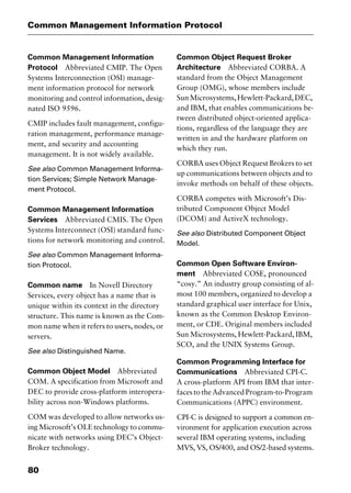 Common Management Information Protocol
80
Common Management Information
Protocol Abbreviated CMIP. The Open
Systems Interconnection (OSI) manage-
ment information protocol for network
monitoring and control information, desig-
nated ISO 9596.
CMIP includes fault management, configu-
ration management, performance manage-
ment, and security and accounting
management. It is not widely available.
See also Common Management Informa-
tion Services; Simple Network Manage-
ment Protocol.
Common Management Information
Services Abbreviated CMIS. The Open
Systems Interconnect (OSI) standard func-
tions for network monitoring and control.
See also Common Management Informa-
tion Protocol.
Common name In Novell Directory
Services, every object has a name that is
unique within its context in the directory
structure. This name is known as the Com-
mon name when it refers to users, nodes, or
servers.
See also Distinguished Name.
Common Object Model Abbreviated
COM. A specification from Microsoft and
DEC to provide cross-platform interopera-
bility across non-Windows platforms.
COM was developed to allow networks us-
ing Microsoft’s OLE technology to commu-
nicate with networks using DEC’s Object-
Broker technology.
Common Object Request Broker
Architecture Abbreviated CORBA. A
standard from the Object Management
Group (OMG), whose members include
SunMicrosystems,Hewlett-Packard,DEC,
and IBM, that enables communications be-
tween distributed object-oriented applica-
tions, regardless of the language they are
written in and the hardware platform on
which they run.
CORBA uses Object Request Brokers to set
up communications between objects and to
invoke methods on behalf of these objects.
CORBA competes with Microsoft’s Dis-
tributed Component Object Model
(DCOM) and ActiveX technology.
See also Distributed Component Object
Model.
Common Open Software Environ-
ment Abbreviated COSE, pronounced
“cosy.” An industry group consisting of al-
most 100 members, organized to develop a
standard graphical user interface for Unix,
known as the Common Desktop Environ-
ment, or CDE. Original members included
Sun Microsystems, Hewlett-Packard, IBM,
SCO, and the UNIX Systems Group.
Common Programming Interface for
Communications Abbreviated CPI-C.
A cross-platform API from IBM that inter-
faces to the Advanced Program-to-Program
Communications (APPC) environment.
CPI-C is designed to support a common en-
vironment for application execution across
several IBM operating systems, including
MVS, VS, OS/400, and OS/2-based systems.
2461book Page 80 Thursday, May 4, 2000 11:59 AM
Copyright © 2000 SYBEX Inc., Alameda, CA. www.sybex.com
 