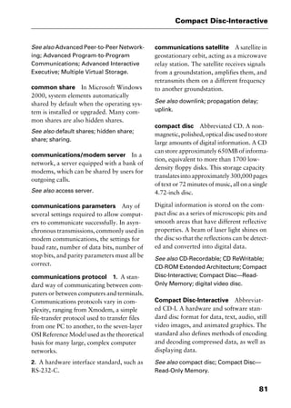 81
Compact Disc-Interactive
See also Advanced Peer-to-Peer Network-
ing; Advanced Program-to-Program
Communications; Advanced Interactive
Executive; Multiple Virtual Storage.
common share In Microsoft Windows
2000, system elements automatically
shared by default when the operating sys-
tem is installed or upgraded. Many com-
mon shares are also hidden shares.
See also default shares; hidden share;
share; sharing.
communications/modem server In a
network, a server equipped with a bank of
modems, which can be shared by users for
outgoing calls.
See also access server.
communications parameters Any of
several settings required to allow comput-
ers to communicate successfully. In asyn-
chronous transmissions, commonly used in
modem communications, the settings for
baud rate, number of data bits, number of
stop bits, and parity parameters must all be
correct.
communications protocol 1. A stan-
dard way of communicating between com-
puters or between computers and terminals.
Communications protocols vary in com-
plexity, ranging from Xmodem, a simple
file-transfer protocol used to transfer files
from one PC to another, to the seven-layer
OSI Reference Model used as the theoretical
basis for many large, complex computer
networks.
2. A hardware interface standard, such as
RS-232-C.
communications satellite A satellite in
geostationary orbit, acting as a microwave
relay station. The satellite receives signals
from a groundstation, amplifies them, and
retransmits them on a different frequency
to another groundstation.
See also downlink; propagation delay;
uplink.
compact disc Abbreviated CD. A non-
magnetic, polished, optical disc used to store
large amounts of digital information. A CD
can store approximately 650MB of informa-
tion, equivalent to more than 1700 low-
density floppy disks. This storage capacity
translatesintoapproximately300,000pages
of text or 72 minutes of music, all on a single
4.72-inch disc.
Digital information is stored on the com-
pact disc as a series of microscopic pits and
smooth areas that have different reflective
properties. A beam of laser light shines on
the disc so that the reflections can be detect-
ed and converted into digital data.
See also CD-Recordable; CD ReWritable;
CD-ROM Extended Architecture; Compact
Disc-Interactive; Compact Disc—Read-
Only Memory; digital video disc.
Compact Disc-Interactive Abbreviat-
ed CD-I. A hardware and software stan-
dard disc format for data, text, audio, still
video images, and animated graphics. The
standard also defines methods of encoding
and decoding compressed data, as well as
displaying data.
See also compact disc; Compact Disc—
Read-Only Memory.
2461book Page 81 Thursday, May 4, 2000 11:59 AM
Copyright © 2000 SYBEX Inc., Alameda, CA. www.sybex.com
 