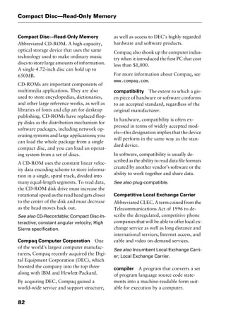 Compact Disc—Read-Only Memory
82
Compact Disc—Read-Only Memory
Abbreviated CD-ROM. A high-capacity,
optical storage device that uses the same
technology used to make ordinary music
discs to store large amounts of information.
A single 4.72-inch disc can hold up to
650MB.
CD-ROMs are important components of
multimedia applications. They are also
used to store encyclopedias, dictionaries,
and other large reference works, as well as
libraries of fonts and clip art for desktop
publishing. CD-ROMs have replaced flop-
py disks as the distribution mechanism for
software packages, including network op-
erating systems and large applications; you
can load the whole package from a single
compact disc, and you can load an operat-
ing system from a set of discs.
A CD-ROM uses the constant linear veloc-
ity data encoding scheme to store informa-
tion in a single, spiral track, divided into
many equal-length segments. To read data,
the CD-ROM disk drive must increase the
rotational speed as the read head gets closer
to the center of the disk and must decrease
as the head moves back out.
See also CD-Recordable; Compact Disc-In-
teractive; constant angular velocity; High
Sierra specification.
Compaq Computer Corporation One
of the world’s largest computer manufac-
turers, Compaq recently acquired the Digi-
tal Equipment Corporation (DEC), which
boosted the company into the top three
along with IBM and Hewlett-Packard.
By acquiring DEC, Compaq gained a
world-wide service and support structure,
as well as access to DEC’s highly regarded
hardware and software products.
Compaq also shook up the computer indus-
try when it introduced the first PC that cost
less than $1,000.
For more information about Compaq, see
www.compaq.com.
compatibility The extent to which a giv-
en piece of hardware or software conforms
to an accepted standard, regardless of the
original manufacturer.
In hardware, compatibility is often ex-
pressed in terms of widely accepted mod-
els—this designation implies that the device
will perform in the same way as the stan-
dard device.
In software, compatibility is usually de-
scribed as the ability to read data file formats
created by another vendor’s software or the
ability to work together and share data.
See also plug-compatible.
Competitive Local Exchange Carrier
Abbreviated CLEC. A term coined from the
Telecommunications Act of 1996 to de-
scribe the deregulated, competitive phone
companies that will be able to offer local ex-
change service as well as long distance and
international services, Internet access, and
cable and video on-demand services.
See also Incumbent Local Exchange Carri-
er; Local Exchange Carrier.
compiler A program that converts a set
of program language source code state-
ments into a machine-readable form suit-
able for execution by a computer.
2461book Page 82 Thursday, May 4, 2000 11:59 AM
Copyright © 2000 SYBEX Inc., Alameda, CA. www.sybex.com
 