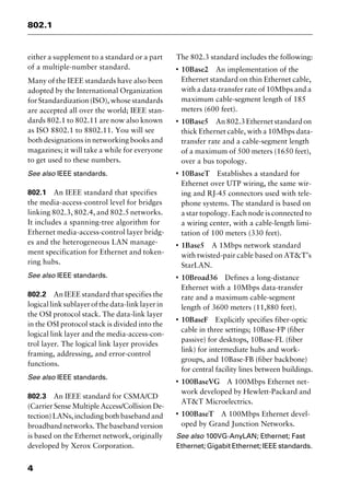 802.1
4
either a supplement to a standard or a part
of a multiple-number standard.
Many of the IEEE standards have also been
adopted by the International Organization
for Standardization(ISO), whose standards
are accepted all over the world; IEEE stan-
dards 802.1 to 802.11 are now also known
as ISO 8802.1 to 8802.11. You will see
both designations in networking books and
magazines; it will take a while for everyone
to get used to these numbers.
See also IEEE standards.
802.1 An IEEE standard that specifies
the media-access-control level for bridges
linking 802.3, 802.4, and 802.5 networks.
It includes a spanning-tree algorithm for
Ethernet media-access-control layer bridg-
es and the heterogeneous LAN manage-
ment specification for Ethernet and token-
ring hubs.
See also IEEE standards.
802.2 An IEEE standard that specifies the
logical linksublayerof the data-link layer in
the OSI protocol stack. The data-link layer
in the OSI protocol stack is divided into the
logical link layer and the media-access-con-
trol layer. The logical link layer provides
framing, addressing, and error-control
functions.
See also IEEE standards.
802.3 An IEEE standard for CSMA/CD
(Carrier Sense Multiple Access/Collision De-
tection) LANs, including both baseband and
broadband networks. The baseband version
is based on the Ethernet network, originally
developed by Xerox Corporation.
The 802.3 standard includes the following:
I
10Base2 An implementation of the
Ethernet standard on thin Ethernet cable,
with a data-transfer rate of 10Mbps and a
maximum cable-segment length of 185
meters (600 feet).
I
10Base5 An802.3Ethernetstandardon
thick Ethernet cable, with a 10Mbps data-
transfer rate and a cable-segment length
of a maximum of 500 meters (1650 feet),
over a bus topology.
I
10BaseT Establishes a standard for
Ethernet over UTP wiring, the same wir-
ing and RJ-45 connectors used with tele-
phone systems. The standard is based on
a star topology. Each node is connected to
a wiring center, with a cable-length limi-
tation of 100 meters (330 feet).
I
1Base5 A 1Mbps network standard
with twisted-pair cable based on AT&T’s
StarLAN.
I
10Broad36 Defines a long-distance
Ethernet with a 10Mbps data-transfer
rate and a maximum cable-segment
length of 3600 meters (11,880 feet).
I
10BaseF Explicitly specifies fiber-optic
cable in three settings; 10Base-FP (fiber
passive) for desktops, 10Base-FL (fiber
link) for intermediate hubs and work-
groups, and 10Base-FB (fiber backbone)
for central facility lines between buildings.
I
100BaseVG A 100Mbps Ethernet net-
work developed by Hewlett-Packard and
AT&T Microelectrics.
I
100BaseT A 100Mbps Ethernet devel-
oped by Grand Junction Networks.
See also 100VG-AnyLAN; Ethernet; Fast
Ethernet; Gigabit Ethernet; IEEE standards.
2461book Page 4 Thursday, May 4, 2000 11:59 AM
Copyright © 2000 SYBEX Inc., Alameda, CA. www.sybex.com
 