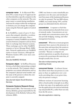 85
concurrent license
computer name 1. In Microsoft Win-
dows NT, a name of up to 15 uppercase let-
ters that identifies a specific computer to the
other computers on the network. The com-
puter name is created during installation
and must be unique within the workgroup
or domain; you can change the computer
name using the Network applet in Control
Panel.
2. In NetBIOS, a name of up to 15 char-
acters that uniquely identifies a worksta-
tion to computers and users. Once a
computer is named, NetBIOS can establish
sessions between computers and use those
links to exchange data between systems.
These exchanges can be either NetBIOS
requests or Server Message Block (SMB)
data. Network applications use NetBIOS
names to locate resources, although the
Windows Sockets API is now more com-
monly used.
See also NetBIOS; WinSock.
Computer object In NetWare Directory
Services, a leaf object representing a comput-
er on the network. The Computer object’s
properties can contain information such as
the computer’s physical serial number and
the name of the person to whom the com-
puter is currently assigned.
See also leaf object; Novell Directory
Services.
Computer Systems Research Group
Abbreviated CSRG. The University of Cal-
ifornia, Berkeley, group responsible for the
development of the Berkeley Software Dis-
tribution (BSD).
CSRG was home to some remarkable pro-
grammers over the years and introduced
into Unix many of the fundamental features
we take for granted. The last BSD release,
4.4BSD, was made during 1993, and the
group was disbanded shortly afterward.
concentrator A repeater or hub that
joins communications channels from sever-
al network nodes. Concentrators are not
just simple wire-concentration centers, but
also provide bridging, routing, and other
management functions.
concurrent Whentwoormoreprograms
(processes) have access to the processor at
the same time and must share the system re-
sources, they are said to be “running con-
currently.” Because a computer can
perform operations so quickly, the process-
es seem to be occurring at the same time, al-
though actually they are not.
See also multiprocessing; task; task
switching; thread.
concurrent license A software license
that allows more than one person at a com-
pany to share an application over a net-
work, providing that, at any given time,
only one person is using it.
Different versions of concurrent licensing
allow a fixed number of people in an office
to share one copy of an application and al-
low the application to be used on both desk-
top and portable PCs, rather than run only
from the file server.
See also application metering.
2461book Page 85 Thursday, May 4, 2000 11:59 AM
Copyright © 2000 SYBEX Inc., Alameda, CA. www.sybex.com
 