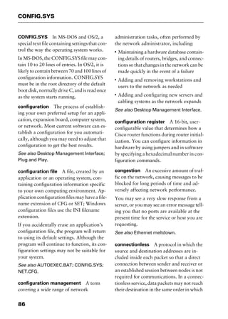 CONFIG.SYS
86
CONFIG.SYS In MS-DOS and OS/2, a
special text file containing settings that con-
trol the way the operating system works.
In MS-DOS, the CONFIG.SYS file may con-
tain 10 to 20 lines of entries. In OS/2, it is
likely to contain between 70 and 100 lines of
configuration information. CONFIG.SYS
must be in the root directory of the default
boot disk, normally drive C, and is read once
as the system starts running.
configuration The process of establish-
ing your own preferred setup for an appli-
cation, expansion board, computer system,
or network. Most current software can es-
tablish a configuration for you automati-
cally, although you may need to adjust that
configuration to get the best results.
See also Desktop Management Interface;
Plug and Play.
configuration file A file, created by an
application or an operating system, con-
taining configuration information specific
to your own computing environment. Ap-
plication configuration files may have a file-
name extension of CFG or SET; Windows
configuration files use the INI filename
extension.
If you accidentally erase an application’s
configuration file, the program will return
to using its default settings. Although the
program will continue to function, its con-
figuration settings may not be suitable for
your system.
See also AUTOEXEC.BAT; CONFIG.SYS;
NET.CFG.
configuration management A term
covering a wide range of network
administration tasks, often performed by
the network administrator, including:
I
Maintaining a hardware database contain-
ing details of routers, bridges, and connec-
tions so that changes in the network can be
made quickly in the event of a failure
I
Adding and removing workstations and
users to the network as needed
I
Adding and configuring new servers and
cabling systems as the network expands
See also Desktop Management Interface.
configuration register A 16-bit, user-
configurable value that determines how a
Cisco router functions during router initial-
ization. You can configure information in
hardware by using jumpers and in software
by specifying a hexadecimal number in con-
figuration commands.
congestion An excessive amount of traf-
fic on the network, causing messages to be
blocked for long periods of time and ad-
versely affecting network performance.
You may see a very slow response from a
server, or you may see an error message tell-
ing you that no ports are available at the
present time for the service or host you are
requesting.
See also Ethernet meltdown.
connectionless A protocol in which the
source and destination addresses are in-
cluded inside each packet so that a direct
connection between sender and receiver or
an established session between nodes is not
required for communications. In a connec-
tionless service, data packets may not reach
their destination in the same order in which
2461book Page 86 Thursday, May 4, 2000 11:59 AM
Copyright © 2000 SYBEX Inc., Alameda, CA. www.sybex.com
 