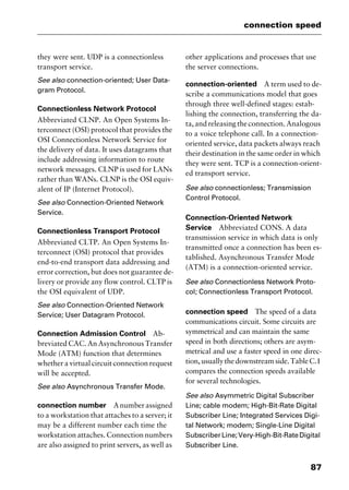 87
connection speed
they were sent. UDP is a connectionless
transport service.
See also connection-oriented; User Data-
gram Protocol.
Connectionless Network Protocol
Abbreviated CLNP. An Open Systems In-
terconnect (OSI) protocol that provides the
OSI Connectionless Network Service for
the delivery of data. It uses datagrams that
include addressing information to route
network messages. CLNP is used for LANs
rather than WANs. CLNP is the OSI equiv-
alent of IP (Internet Protocol).
See also Connection-Oriented Network
Service.
Connectionless Transport Protocol
Abbreviated CLTP. An Open Systems In-
terconnect (OSI) protocol that provides
end-to-end transport data addressing and
error correction, but does not guarantee de-
livery or provide any flow control. CLTP is
the OSI equivalent of UDP.
See also Connection-Oriented Network
Service; User Datagram Protocol.
Connection Admission Control Ab-
breviated CAC. An Asynchronous Transfer
Mode (ATM) function that determines
whether a virtual circuit connection request
will be accepted.
See also Asynchronous Transfer Mode.
connection number Anumberassigned
to a workstation that attaches to a server; it
may be a different number each time the
workstation attaches. Connection numbers
are also assigned to print servers, as well as
other applications and processes that use
the server connections.
connection-oriented A term used to de-
scribe a communications model that goes
through three well-defined stages: estab-
lishing the connection, transferring the da-
ta, and releasing the connection. Analogous
to a voice telephone call. In a connection-
oriented service, data packets always reach
their destination in the same order in which
they were sent. TCP is a connection-orient-
ed transport service.
See also connectionless; Transmission
Control Protocol.
Connection-Oriented Network
Service Abbreviated CONS. A data
transmission service in which data is only
transmitted once a connection has been es-
tablished. Asynchronous Transfer Mode
(ATM) is a connection-oriented service.
See also Connectionless Network Proto-
col; Connectionless Transport Protocol.
connection speed The speed of a data
communications circuit. Some circuits are
symmetrical and can maintain the same
speed in both directions; others are asym-
metrical and use a faster speed in one direc-
tion,usuallythedownstreamside.TableC.1
compares the connection speeds available
for several technologies.
See also Asymmetric Digital Subscriber
Line; cable modem; High-Bit-Rate Digital
Subscriber Line; Integrated Services Digi-
tal Network; modem; Single-Line Digital
SubscriberLine;Very-High-Bit-RateDigital
Subscriber Line.
2461book Page 87 Thursday, May 4, 2000 11:59 AM
Copyright © 2000 SYBEX Inc., Alameda, CA. www.sybex.com
 