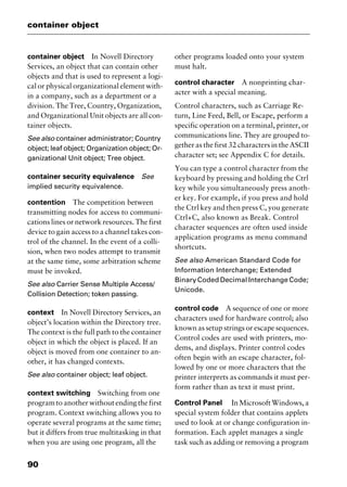 container object
90
container object In Novell Directory
Services, an object that can contain other
objects and that is used to represent a logi-
cal or physical organizational element with-
in a company, such as a department or a
division. The Tree, Country, Organization,
and Organizational Unit objects are all con-
tainer objects.
See also container administrator; Country
object; leaf object; Organization object; Or-
ganizational Unit object; Tree object.
container security equivalence See
implied security equivalence.
contention The competition between
transmitting nodes for access to communi-
cations lines or network resources. The first
device to gain access to a channel takes con-
trol of the channel. In the event of a colli-
sion, when two nodes attempt to transmit
at the same time, some arbitration scheme
must be invoked.
See also Carrier Sense Multiple Access/
Collision Detection; token passing.
context In Novell Directory Services, an
object’s location within the Directory tree.
The context is the full path to the container
object in which the object is placed. If an
object is moved from one container to an-
other, it has changed contexts.
See also container object; leaf object.
context switching Switching from one
program to another without ending the first
program. Context switching allows you to
operate several programs at the same time;
but it differs from true multitasking in that
when you are using one program, all the
other programs loaded onto your system
must halt.
control character A nonprinting char-
acter with a special meaning.
Control characters, such as Carriage Re-
turn, Line Feed, Bell, or Escape, perform a
specific operation on a terminal, printer, or
communications line. They are grouped to-
gether as the first 32 characters in the ASCII
character set; see Appendix C for details.
You can type a control character from the
keyboard by pressing and holding the Ctrl
key while you simultaneously press anoth-
er key. For example, if you press and hold
the Ctrl key and then press C, you generate
Ctrl+C, also known as Break. Control
character sequences are often used inside
application programs as menu command
shortcuts.
See also American Standard Code for
Information Interchange; Extended
Binary Coded Decimal Interchange Code;
Unicode.
control code A sequence of one or more
characters used for hardware control; also
known as setup strings or escape sequences.
Control codes are used with printers, mo-
dems, and displays. Printer control codes
often begin with an escape character, fol-
lowed by one or more characters that the
printer interprets as commands it must per-
form rather than as text it must print.
Control Panel InMicrosoftWindows,a
special system folder that contains applets
used to look at or change configuration in-
formation. Each applet manages a single
task such as adding or removing a program
2461book Page 90 Thursday, May 4, 2000 11:59 AM
Copyright © 2000 SYBEX Inc., Alameda, CA. www.sybex.com
 