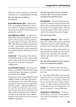 91
cooperative multitasking
from your system, setting up a connection
to the Internet, or changing display settings.
See also Network and Dial-up
Connections.
Controlled Access Unit Abbreviated
CAU. An intelligent Multistation Access
Unit (MAU) or multiport wiring hub for a
token-ring network that allows ports to be
switched on and off.
controllerless modem A modem that
shifts all the protocol management, error de-
tection and correction, and data compres-
sion onto software running on the system’s
CPU. This allows the modem manufacturer
to make a much cheaper modem that does
not require the memory or processing power
ofatraditionalmodem.Alsoknownasasoft
modem.
control set That portion of the Micro-
soft Windows Registry that contains infor-
mation required to boot the operating sys-
tem and restore the last known good
configuration.
conventional memory The amount of
memory accessible by MS-DOS in PCs using
an Intel processor operating in real mode;
normally the first 640KB.
The designers of the original IBM PC made
640KB available to the operating system
and applications and reserved the remain-
ing space for internal system use, the BIOS,
and video buffers. Although 640KB may
not seem like much memory space now, it
was ten times the amount of memory avail-
able in other leading personal computers
available at the time. Since then, applica-
tions have increased in size to the point that
640KB is inadequate.
See also expanded memory; extended
memory; high memory area; memory
management; protected mode.
convergence The synchronization pro-
cess that a network must go through imme-
diately after a routing change takes place on
the network. Convergence time is the time
required to update all the routers on the net-
work with routing information changes.
See also routing table.
convergence sublayer Abbreviated CS.
OneoftwosublayersthatmakeuptheATM
Adaptation Layer; the other being the seg-
mentation and reassembly sublayer (SAR).
The convergence sublayer is the upper layer
that provides the interface for the various
ATM services, pads the cells, and adds
headers and trailers before passing the cell
to the SAR.
See also ATM Adaptation Layer; segmen-
tation and reassembly sublayer.
cookie 1. A block of data sent from a
server to a client in response to a request by
the client.
2. On the World Wide Web, a block of data
stored by the server on the system running
the browser or client software, which can
be retrieved by the server during a future
session. A cookie contains information that
can identify the user for administrative rea-
sons or to prepare a custom Web page.
cooperative multitasking A form of
multitasking in which all running applica-
tions must work together to share system
resources.
2461book Page 91 Thursday, May 4, 2000 11:59 AM
Copyright © 2000 SYBEX Inc., Alameda, CA. www.sybex.com
 