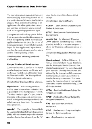 Copper Distributed Data Interface
92
The operating system supports cooperative
multitasking by maintaining a list of the ac-
tive applications and the order in which they
execute. When control is transferred to an
application, the other applications cannot
run until that application returns control
back to the operating system once again.
A cooperative multitasking system differs
from a preemptive multitasking system, in
which the operating system executes each
application in turn for a specific period of
time (depending on priority) before switch-
ing to the next application, regardless of
whether the applications themselves return
control to the operating system.
See also context switching; time-slice
multitasking.
Copper Distributed Data Interface
Abbreviated CDDI. A version of the FDDI
standard designed to run on shielded and
unshielded twisted-pair cable rather than
on fiber-optic cable. CDDI is capable of
100Mbps data transfer rates.
See also Fiber Distributed Data Interface.
coprocessor A secondary processor
used to speed up operations by taking over
a specific part of the main processor’s work.
The most common type of coprocessor is
the math, or floating-point, coprocessor,
which is designed to manage arithmetic cal-
culations many times faster than does the
main processor.
copy left The copyright or General Pub-
lic License of the Free Software Foundation
(FSF), which states that any of the software
developed using free software from the FSF
must be distributed to others without
charge.
See also open source software.
CORBA See Common Object Request
Broker Architecture.
COSE See Common Open Software
Environment.
counter log In Microsoft Windows
2000, a System Monitor log used to moni-
tor data from local or remote computers
about hardware use and system service ac-
tivity.
See also alert log; System Monitor; trace
log.
Country object In Novell Directory Ser-
vices, a container object placed directly un-
der the Root object in the Directory tree
that defines the country for a specific part of
your network. Country object names are
defined by the International Organization
for Standardization (ISO) and follow a
standard naming convention. You must
specify the Country object if you want to
connect to external networks using X.500
directory services.
CPDA See Certified PowerBuilder De-
veloper Associate.
CPDP See Certified PowerBuilder De-
veloper Professional.
CPE See customer-premises
equipment.
CPI-C See Common Programming In-
terface for Communications.
cps See characters per second.
2461book Page 92 Thursday, May 4, 2000 11:59 AM
Copyright © 2000 SYBEX Inc., Alameda, CA. www.sybex.com
 