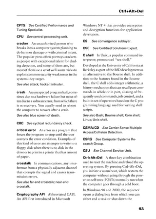 93
Ctrl+Alt+Del
CPTS See Certified Performance and
Tuning Specialist.
CPU See central processing unit.
cracker An unauthorized person who
breaks into a computer system planning to
do harm or damage or with criminal intent.
The popular press often portrays crackers
as people with exceptional talent for elud-
ing detection, and some of them are, but
most of them use a set of well-worn tricks to
exploit common security weaknesses in the
systems they target.
See also attack; hacker; intruder.
crash An unexpected program halt, some-
times due to a hardware failure but most of-
tenduetoasoftwareerror,fromwhichthere
is no recovery. You usually need to reboot
the computer to recover after a crash.
See also blue screen of death.
CRC See cyclical redundancy check.
critical error An error in a program that
forces the program to stop until the user
corrects the error condition. Examples of
this kind of error are attempts to write to a
floppy disk when there is no disk in the
drive or to print to a printer that has run out
of paper.
crosstalk In communications, any inter-
ference from a physically adjacent channel
that corrupts the signal and causes trans-
mission errors.
See also far-end crosstalk; near-end
crosstalk.
Cryptography API Abbreviated CAPI.
An API first introduced in Microsoft
Windows NT 4 that provides encryption
and decryption functions for application
developers.
CS See convergence sublayer.
CSE See Certified Solutions Expert.
C shell In Unix, a popular command in-
terpreter; pronounced “sea shell.”
Developed at the University of California at
Berkeley as part of the BSD development as
an alternative to the Bourne shell. In addi-
tion to the features found in the Bourne
shell, the C shell adds integer arithmetic, a
history mechanism that can recall past com-
mands in whole or in part, aliasing of fre-
quently used commands, job control, and a
built-in set of operators based on the C pro-
gramming language used for writing shell
scripts.
See also Bash; Bourne shell; Korn shell;
Linux; Unix shell.
CSMA/CD See Carrier Sense Multiple
Access/Collision Detection.
CSRG See Computer Systems Re-
search Group.
CSU See Channel Service Unit.
Ctrl+Alt+Del A three-key combination
used to reset the machine and reload the op-
erating system. By pressing Ctrl+Alt+Del,
you initiate a warm boot, which restarts the
computer without going through the pow-
er-on self tests (POSTs) normally run when
the computer goes through a cold boot.
In Windows 98 and 2000, the sequence
opens a dialog box from which you can
either end a task or shut down the
2461book Page 93 Thursday, May 4, 2000 11:59 AM
Copyright © 2000 SYBEX Inc., Alameda, CA. www.sybex.com
 