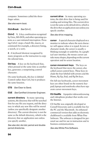 Ctrl+Break
94
computer. Sometimes called the three-
finger salute.
See also warm boot.
Ctrl+Break See Ctrl+C.
Ctrl+C 1. A key combination recognized
by Unix, MS-DOS, and other operating sys-
tems as a user-initiated interruption. Press-
ing Ctrl+C stops a batch file, macro, or
command (for example, a directory listing,
a search, or a sort).
2. A keyboard shortcut recognized by
many programs as the instruction to copy
the selected item.
Ctrl key A key on the keyboard that,
when pressed at the same time as another
key, generates a nonprinting control
character.
On some keyboards, this key is labeled
Control rather than Ctrl, but it produces
the same function.
CTS See Clear to Send.
CUE See Certified Unicenter Engineer.
current directory In many operating
systems, the directory that will be searched
first for any file you request, and the direc-
tory in which any new files will be stored
(unless you specifically designate another
directory). The current directory is not the
same as the default directory, which is the
directory that an application uses unless
you specify another.
See also dot; dot dot; period and double-
period directories.
current drive In many operating sys-
tems, the disk drive that is being used for
reading and writing files. The current drive
is not the same as the default drive, which is
the drive that an application uses unless you
specify another.
See also drive mapping.
cursor A special character displayed on a
monitor to indicate where the next charac-
ter will appear when it is typed. In text or
character mode, the cursor is usually a
blinking rectangle or underline. In a graph-
ical user interface, the mouse cursor can
takemanyshapes,dependingonthecurrent
operation and its screen location.
cursor-movement keys The keys on
the keyboard that move the cursor; also
called cursor-control keys. These keys in-
clude the four labeled with arrows and the
Home, Pg Up, End, and Pg Dn keys.
On full-size keyboards, cursor-movement
keys are often found on the numeric key-
pad; laptops and notebooks often have sep-
arate cursor-movement keys.
CU-SeeMe Apopularvideoconferencing
and videophone product that works over
the Internet.
CU-SeeMe was originally developed at
Cornell University and is available free for
the PC and the Macintosh. An enhanced
commercial version that adds an electronic
chalkboard is available from White Pine
Software. The software is designed for per-
sonal use and for use in instruction and in
business communications.
See also White Pine Software.
2461book Page 94 Thursday, May 4, 2000 11:59 AM
Copyright © 2000 SYBEX Inc., Alameda, CA. www.sybex.com
 