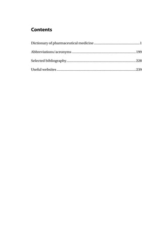 Contents
Dictionary of pharmaceutical medicine................................................1
Abbreviations/acronyms ...................................................................199
Selected bibliography.........................................................................228
Useful websites...................................................................................239
 