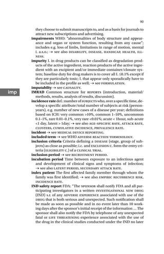 90
imp
they choose to submit manuscripts to, and as a basis for journals to
attract new subscriptions and advertising.
impairments WHO: “abnormalities of body structure and appear-
ance and organ or system function, resulting from any cause”;
includes e.g. loss of limbs, limitations in range of motion, mental
i. a.s.o.; → see also disability, disease, handicap, health, ill-
ness.
impurity I. in drug products can be classified as degradation prod-
ucts of the active ingredient, reaction products of the active ingre-
dient with an excipient and/or immediate container/closure sys-
tem; baseline duty for drug makers is to cover all I. ≤0.1% except if
they are particularly toxic; I. that appear only sporadically have to
be included in the profile as well; → see formulation.
imputabilty → see causality.
IMRAD Common structure for reports (introduction, material/
methods, results, analysis of results, discussion).
incidenceratedef.:numberofsubjectswho,overaspecifictime,de-
velop a specific attribute/total number of subjects at risk (person-
years), e.g. number of new cases of a disease per year; definitions
based on ICH: very common >10%, common 1–10%, uncommon
0.1–1%, rare 0.01–0.1%, very rare <0.01%; acute < 1hour, sub-acute
<1 day, latent > 1day; → see also age-specific rate, attack rate,
clusters, cumulative incidence, prevalence rate.
incident → see medical device reporting.
included term → see WHO adverse reaction terminology.
inclusion criteria Criteria defining a disease (stage, group of sub-
jects) as close as possible; i.c. and exclusion c. form the entry cri-
teria (eligibility c.) of a clinical trial.
inclusion period → see recruitment period.
incubation period Time between exposure to an infectious agent
and development of clinical signs and symptoms of infection;
→ see also latent period, secondary attack rate.
index patient The first affected family member through whom the
family was first identified; → see also empiric recurrence risk,
incidence rate.
IND safety report FDA: “The sponsor shall notify FDA and all par-
ticipating investigators in a written investigational new drug
(IND) s.r. of any adverse experience associated with use of the
drug that is both serious and unexpected. Such notification shall
be made as soon as possible and in no event later than 10 work-
ing days after the sponsor’s initial receipt of the information … The
sponsor shall also notify the FDA by telephone of any unexpected
fatal or life threatening experience associated with the use of
the drug in the clinical studies conducted under the IND no later
 