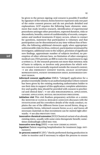 92
inf
be given to the person signing; oral consent is possible if testified
by signature of the witness; forms however represent only one part
of the entire consent process and do not preclude detailed oral
explanations; GCP requires the following basic elements: state-
ment that study involves research, identification of experimental
procedures amongst other procedures, expected duration, risks or
discomforts, benefits, extent of confidentiality of records, compen-
sation and medical treatments if injury occurs, whom to contact
for questions, statement that participation is voluntary and that
participation can be discontinued at any time without loss of ben-
efits; the following additional elements apply when appropriate:
unforeseeable risks (to fetus, embryo), participation terminated by
investigator, additional costs to the subject, provision of significant
new findings, approximate number of subjects involved, no pre-
emption of other relevant laws, no limitation of other emergency
medical care; FDA permits an IRB to waive the requirement to sign
a written i.c. if: the research presents not more than minimal risk
of harm to subjects, or involves only procedures for which writ-
ten consent is not normally required outside the research context;
→ see also emergency consent waiver, legally acceptable
representative, patient information sheet, randomized con-
sent design.
informed consent application EMEA: “(abriged) application for a
product essentially similar to an authorised product where consent
has been given by the existing marketing authorisation holder to
use their data in support of this application; complete administra-
tive and quality data should be provided with consent to preclini-
cal and clinical data”; → see also bibliographical application,
generic application, mutual recognition procedure.
initiation visit This visit finalises preparatory activities at a centre;
the monitor or clinical research associate discusses with the
investigator and his coworkers details of the study conduct, ex-
plains the use of the different forms (case record forms, drug ac-
countability forms, informed consent forms a.s.o.), and leaves all
necessary materials so that recruitment can be started right after-
wards; → see also prestudy visit.
innovative chemical extension (ICE) Chemical variant of an already
existing drug, usually with some extra therapeutic benefit; some-
times misleadingly called mee-too.
innovative new drug (IND) → see new chemical entity.
inpatient Patient requiring hospitalisation for treatment (opp. out-
patient).
in-process control EC (IV): “checks performed during production in
order to monitor and if necessary to adjust the process to ensure
 