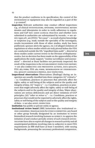 93
ins
that the product conforms to its specification; the control of the
environment or equipment may also be regarded as a part of the
i.-p. control”
.
inspection Relevant authorities may conduct official inspections
e.g., of clinical investigators, sponsors, institutional review
boards and laboratories in order to verify adherence to regula-
tions and GxP incl. good clinical practice and whether data
submitted to authorities are substantiated by records; → see au-
dit; types of i. are (FDA): “for cause” = as result of prior knowledge
or suspicion (e.g. study outside the speciality of the investigator,
results inconsistent with those of other studies, study has been
publicized, sponsor alerts the agency, etc.) of alleged violations of
regulations or when studies which are truly pivotal before the FDA
are conducted outside the US; “expedited data audit” = directed at
those studies under current review in the Division of Biopharma-
ceutics, but no decision has been made on the approvability of the
applications the study support; “routine surveillance and assesse-
ment” = directed at those facilities not previously inspected; the
result of the inspection is the establishment inspection report;
→ see also corrective and preventive actions, data quality,
FDA  form, FDA  form, memorandum of understand-
ing, quality assurance profile, self inspection.
inspectional observations Observations (findings) during an in-
spection are usually classified into three categories: (i) “critical o.”
– i.e. Conditions, practices or processes that adversely affect the
rights, safety or well being of the subjects and/or the quality and
integrity of data. (ii) “major o.” – i.e. Conditions, practices or proc-
esses that might adversely affect the rights, safety or well-being of
the subjects and/or the quality and integrity of data. Major obser-
vations are serious deficiencies and are direct violations of GCP
principles; (iii) “other or minor o.” – i.e. Conditions, practices or
processes that would not be expected to adversely affect the rights,
safety or well being of the subjects and/or the quality and integrity
of data; → see also audit, inspection.
institution Any public or private entity or agency.
institutional review board (IRB) Sometimes also institutional re-
view committee; American term for ethics committee; any board
or other group formally designated by an institution to review
biomedical research involving humans as subject, to approve the
initiation of and conduct periodic review of such research (inves-
tigators have also to report all changes in research activity and all
unanticipated problems involving risks to subjects); to meet FDA
requirements an IRB shall have at least 5 members, with varying
backgrounds, possessing the necessary professional competence,
 