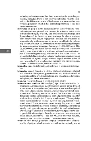 94
ins
including at least one member from a nonscientific area (lawyer,
ethicist, clergy) and who is not otherwise affiliated with the insti-
tution; the IRB must consist of both sexes and no member may
review a project in which it has conflicting interests; → see also
expedited review.
insurance EC (III): it is the responsibility of the sponsor to “pro-
vide adequate compensation/treatment for subjects in the event
of trial related injury or death, and provide indemnity (legal and
financial cover) for the investigator, except for claims resulting
from malpractice and/or negligence”; clinical trial insurance is
internationally not harmonized; at present usual limits for indem-
nity are in Germany € 500,000 for each research subject (examples
for max. amount of coverage: Germany: € 1,000,000/event, UK:
£ 5,000,000.00); liability can be on a “fault-based system (an injured
subject must prove that the investigator and/or drug manufacturer
was at fault during the study) or based on a “no-fault system” or
on a strict liability system (investigator or drug manufacturer must
compensate an injured subject without regard whether either of
party was at fault); → see also compensation for drug induced
injury, indemnification, product liability.
intangible costs Costs for pain and suffering; → see economic anal-
ysis.
integrated report Report of a clinical trial which integrates clinical
and statistical descriptions, presentations, and analyses as well as
information of the investigational plan and ethical procedures into
a single report; → see also report.
intensive research design → see single case study.
intent-to-treat analysis (ITT-analysis) syn. intention-to-treat a.,
pragmatic a., management a., effectiveness a.; opp. actual-treated
a., as-treated a; on (randomised) treatment a.; statistical analysis of
data from all randomised patients, whether they were in full com-
pliance with the study protocol or not, that is without omitting
defaulters; the last values available from all patients are pooled for
analysis (Last Visit Carried Forward – technique); ITT analysis ig-
nores, in contrast to “as-treated” a., drop-outs (e.g. for ineffective-
ness), missed doses, erroneous doses, wrong diagnosis a.s.o. and
may lead therefore to inaccurate estimates of efficacy and toxicity;
usually both types of analyses are provided for randomised clini-
cal trials; per-protocol a. are more likely to be subject to bias; oth-
er possibilities for analysis of results are a. of all dosed subjects
or all eligible patients; → see also analysis of study results,
explanatory trial, inevaluability rate, per-protocol a.
intent-to-treat list syn. patient or subject screening log; continu-
ous list of patients which seem to be – at least theoretically and at
 