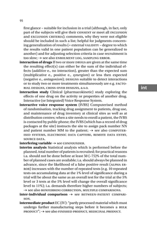 95
int
first glance – suitable for inclusion in a trial (although, in fact, only
part of the subjects will give their consent or meet all inclusion
and exclusion criteria); comments, why they were not eligible
should be included in such a list; helpful for judgments concern-
ing generalization of results (= external validity – degree to which
the results valid in one patient population can be generalized to
another) and for adjusting selection criteria in case recruitment is
too slow; → see also enrolment log, sampling error.
interaction of drugs If two or more drugs are given at the same time
the resulting effect(s) can either be the sum of the individual ef-
fects (additive e., no interaction), greater than the expected sum
(multiplicative e., positive e., synergism) or less then expected
(negative e., antagonism); designs suitable to detect interactions
or to study two or more treatments simultaneously are e.g. facto-
rial designs, cross-over designs, a.s.o.
interaction study Clinical (pharmacokinetic) study exploring the
effects of one drug on the activity or properties of another drug.
Interactive (or Integrated) Voice Response System.
interactive voice response system (IVRS) Computerised method
of randomisation, tracking drug assignment to patients, drug use,
and maintenance of drug inventory at clinical sites as well as at
distribution centres; when a site needs to enroll a patient, the IVRS
is contacted by public phone; the IVRS (which has a record of drug
packages at the site) instructs the site to assign pack number NN
and patient number MM to the patient; → see also computer-
ised systems, electronic data capture, remote data entry,
source data.
interfering variable → see confounder.
interim analysis Statistical analysis which is performed before the
planned, total number of patients is recruited; for practical reasons
i.a. should not be done before at least 50 (–75)% of the total num-
ber of planned cases are available; i.a. should always be planned in
advance, since the likelihood of a false positive result (alpha er-
ror) increases with the number of repeated tests (e.g. 10 repeated
tests on accumulating data at the 1% level of significance during a
trial will be about the same as an overall test for the trial at the 5%
level or 3 tests at the 5% level will change the overall significance
level to 11%); i.a. demands therefore higher numbers of subjects;
→ see also bonferroni correction, multiple comparisons.
inter-individual comparison → see between-patient compari-
son.
intermediate product EC (IV): “partly processed material which must
undergo further manufacturing steps before it becomes a bulk
product”; → see also finished product, medicinal product.
 