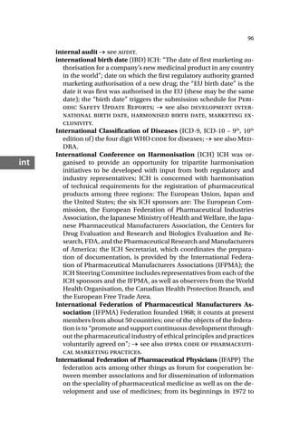 96
int
internal audit → see audit.
international birth date (IBD) ICH: “The date of first marketing au-
thorisation for a company’s new medicinal product in any country
in the world”; date on which the first regulatory authority granted
marketing authorisation of a new drug; the “EU birth date” is the
date it was first was authorised in the EU (these may be the same
date); the “birth date” triggers the submission schedule for Peri-
odic Safety Update Reports; → see also development inter-
national birth date, harmonised birth date, marketing ex-
clusivity.
International Classification of Diseases (ICD-9, ICD-10 – 9th
, 10th
edition of) the four digit WHO code for diseases; → see also Med-
DRA.
International Conference on Harmonisation (ICH) ICH was or-
ganised to provide an opportunity for tripartite harmonisation
initiatives to be developed with input from both regulatory and
industry representatives; ICH is concerned with harmonisation
of technical requirements for the registration of pharmaceutical
products among three regions: The European Union, Japan and
the United States; the six ICH sponsors are: The European Com-
mission, the European Federation of Pharmaceutical Industries
Association, the Japanese Ministry of Health and Welfare, the Japa-
nese Pharmaceutical Manufacturers Association, the Centers for
Drug Evaluation and Research and Biologics Evaluation and Re-
search, FDA, and the Pharmaceutical Research and Manufacturers
of America; the ICH Secretariat, which coordinates the prepara-
tion of documentation, is provided by the International Federa-
tion of Pharmaceutical Manufacturers Associations (IFPMA); the
ICH Steering Committee includes representatives from each of the
ICH sponsors and the IFPMA, as well as observers from the World
Health Organisation, the Canadian Health Protection Branch, and
the European Free Trade Area.
International Federation of Pharmaceutical Manufacturers As-
sociation (IFPMA) Federation founded 1968; it counts at present
members from about 50 countries; one of the objects of the federa-
tion is to “promote and support continuous development through-
out the pharmaceutical industry of ethical principles and practices
voluntarily agreed on”; → see also ifpma code of pharmaceuti-
cal marketing practices.
International Federation of Pharmaceutical Physicians (IFAPP) The
federation acts among other things as forum for cooperation be-
tween member associations and for dissemination of information
on the speciality of pharmaceutical medicine as well as on the de-
velopment and use of medicines; from its beginnings in 1972 to
 