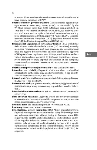 97
inv
now over 30 national associations from countries all over the world
have become members of IFAPP.
international non-proprietary name (INN) Name for a given drug
(syn. generic name, opp. trade name); recommended by the
WHO; at present more than 8,000 INNs have been published (in
1991 this WHO-list contained 6,085 INNs, and 5,520 in 1988); INNs
are, with some rare exceptions, identical to national names, e.g.
local official names as British Approved Names (BAN), Dénomi-
nations Communes Françaises (DCF), Japanese Adopted Names
(JAN), United States Accepted Names (USAN), etc.
International Organization for Standardization (ISO) Worldwide
federation of national standards bodies (ISO members), whereby
members (governmental and non-governmental organizations)
have the right to be represented on such committees; approval
of ISO procedures requires at least 75% approval by the members
voting; standards are prepared by technical committees; appro-
priate standard to apply depends on activities of the company;
→ see therefore iso , iso -, iso , iso , iso ,
iso -.
international prescribing information → see core data sheet.
inter-observer reliability Degree to which one observer classified
observations in the same way as other observers; → see also in-
ter-observer reliability, Κ statistic.
interval scale Scale with measurements in definite units e.g. liters or
ml, kg, etc; → see also data.
intervention trial syn. prevention trial; trial studying prevention of
disease, either primary or secondary (e.g. reinfarction after infarc-
tion).
intra-individual comparison → see within-patient comparison;
Κ statistic.
intra-observer reliability Degree to which one observer classified
observations in the same way at different points in time; → see also
inter-observer reliability, Κ statistic.
invented name of a medicinal product, → see trade name.
inventory → see drug accountability.
investigational device exemption (IDE) Allows manufacturers to
ship and use imported devices intended solely for investigational
use in human subjects, without having to first meet some FDA
requirements; the IDE applies to all clinical studies that are under-
taken to gather safety and effectiveness data about a medical
device; only sponsors of studies involving devices with a signifi-
cant risk (as determined by the local institutional review board)
are required to submit an IDE application to the FDA (CDRH) for
approval.
 
