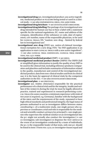 98
inv
investigational drug syn. investigational product; any active ingredi-
ent, medicinal product or placebo being tested or used in a clini-
cal study; → see also experimental drug, fda h form.
investigational drug brochure → see investigator’s brochure.
investigational drug labelling The package of an investigational new
drug intended for human use has to bear a label with a statement
specific for the national regulations; EC: name and address of the
company, identification of the substance or code, date of expiry/
retest, lot number, name of the responsible physician, to be used
for clinical trials; US: “caution: new drug – limited by federal
law to investigational use”
.
investigational new drug (IND) syn. notice-of-claimed investiga-
tional exemption for a new drug; FDA: “An IND application is an
application to start clinical trials with a new active ingredient”;
→ see also clinical trial certificate, clinical trial exemp-
tion, fda  form.
investigational medicinal product (IMP) → see drug.
investigational medicinal product dossier (IMPD) The IMPD (full
or simplified) gives information to justify the quality of any IMP to
be used in the clinical trial, including reference products/compar-
ators and placebos and includes summaries of information related
to the quality, manufacture and control of the investigational me-
dicinal product, data from non-clinical studies and from its clinical
use; it is the basis for approval of clinical trials by the competent
authorities in the EU; → see also investigator’s brochure.
investigational plan → see protocol.
investigator syn. trialist; clinician(s) responsible for the practical
performance of a clinical trial and for the integrity, health and wel-
fare of the subjects during the trial; he must be legally allowed to
practice, trained and experienced in research/performing clini-
cal trials (in some countries a minimum experience with trials of
two years is required, e.g. Germany), familiar with the background
of the drug and the requirements of the study, reputated to have
high ethical standards and professional integrity; the legal status of
persons authorised to act as investigators differs between states;
coordinating i.: of a multicentre study, one single person who su-
pervises or coordinates a trial and who is responsible for the medi-
cal and scientific conduct; primary (or principal) i.: one single per-
son who supervises the medical conduct at an investigational site;
the p.i. might not actually also conduct the investigation (→ see
co-investigator, sub-investigator) or dispense the test article in
the event of an investigation conducted by a team of individuals;
the p.i. is the responsible leader of that team, only one p.i. should
be listed in item 1 Form fda ; co-investigator means equal and
 