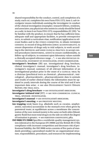 99
iso
shared responsibility for the conduct, control, and completion of a
study; each coi. completes his own Form FDA 1572, item 1; sub-in-
vestigator means individuals assisting the investigator in conduct
of the clinical investigation (examples: research fellows, residents,
andassociates;anyphysicianwhoassistsinastudyshouldbelisted
as a subi. in item 6 on Form FDA 1572; responsibilities EC (III): “to
be familiar with the product, to ensure that he has sufficient time,
adequate staff and appropriate facilities, to provide retrospective
data, to submit a curriculum vitae, notification/application to rel-
evant bodies and to the ethics committee, to obtain informed
consent, to record of drug deliveries (drug accountability), to
ensure dispension of drugs only to trial subjects, to work accord-
ing to the protocol and good clinical practice, to accept con-
trol procedures (monitoring, audit) to ensure confidentiality, to
follow-up of subjects, to comment upon laboratory values outside
a clinically accepted reference range …”; → see also physician in-
vestigator, statement of investigator, study coordinator.
investigator’s brochure (IB) syn. investigational drug brochure,
clinical investigator’s manual, investigator’s drug brochure, in-
vestigator’s manual; summary of all relevant information of an
investigational product prior to the onset of a clinical trial by
a clinician (preclinical data as chemical-, pharmaceutical-, toxi-
cological-, pharmacokinetic-, pharmacodynamic data in animals
and results of earlier clinical trials); the information must be up-
dated in yearly intervals during the course of the trial and if new
important data arise; → see also Development Safety Update
Report, pre-trial data.
investigator’s drug brochure → see investigator’s brochure.
investigator initiated trial (IIT) → see non-commercial clinical
trial, sponsor -investigator.
investigator’s manual → see investigator’s brochure.
investigator’s meeting → see prestudy meeting.
ion trapping weak bases (e.g. alkaloids such as cocaine, amphet-
amine, narcotics) accumulate in the stomach even when given by
parenteral route; at equilibrium across a membrane the concen-
tration of the non-ionised moiety is the same on both sides (blood,
gastric fluid) but more total drug is on the side on which the degree
of ionisation is greater; → see partition coefficient, pKa.
ISO 9000/EN 29000 Specifies a worldwide quality management sys-
tem (identical to the European EN 29000 and the British BS 5750);
compliance with increases competition and decreases risk of pro-
fessional liability; the ISO 9000 series consists of five parts of stan-
dards providing a generalised model for an organizational struc-
ture, responsibilities, procedures, and resources for implementing
 